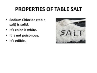 PROPERTIES OF TABLE SALT
• Sodium Chloride (table
salt) is solid.
• It’s color is white.
• It is not poisonous,
• It’s edible.
 