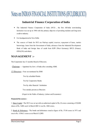 Dharm Jeeta Singh Page 1
Industrial Finance Corporation of India
 The Industrial Finance Corporation of India (IFCI) , the first All-India term-lending
institution was set up in 1948 with the primary objective of providing medium and long-term
credit to industry.
 It is headquartered in New Delhi.
 The sources of funds for IFCI are Paid-up capital, reserves, repayment of loans, market
borrowings, loans from the Government of India, advances from the Industrial Development
Bank of India and foreign lines of credit from KfW (West Germany), BFCE (France),
ODA(UK) and others.
MANAGEMENT :-
The Corporation has 13 member Board of Directors.
Chairman :- Appointed by Govt. of India after consulting IDBI.
12 Directors :- Four are nominated by IDBI
Two by scheduled Banks
Two by Cooperative Banks
Two by other financial Institutions
Two outside persons as Directors
(Expert in the Fields of Industry, Labour and Economics)
Financial Resources :
1 .Share Capital : The IFCI was set up with an authorised capital of Rs.10 crores consisting of 20,000
shares of Rs. 5,000 each. In March 2003 it was Rs. 1068 crores.
2 .Bonds & Debentures : The bonds and debentures stood at figure of Rs. 57.69 crores in 1971 and
rose to Rs. 15366.5 crores as on March 31,2003.
 