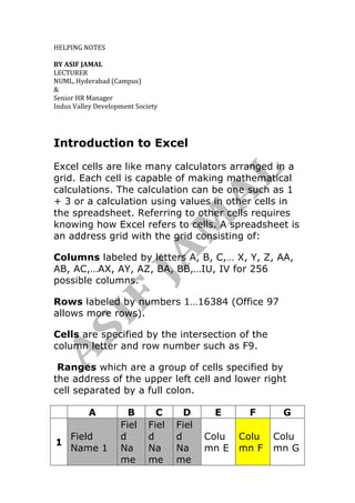  
	
  
HELPING	
  NOTES	
  	
  	
  	
  	
  
	
  
BY	
  ASIF	
  JAMAL	
  	
  
LECTURER	
  	
  
NUML,	
  Hyderabad	
  (Campus)	
  
&	
  
Senior	
  HR	
  Manager	
  
Indus	
  Valley	
  Development	
  Society	
  
	
  
	
  
	
  
Introduction to Excel
Excel cells are like many calculators arranged in a
grid. Each cell is capable of making mathematical
calculations. The calculation can be one such as 1
+ 3 or a calculation using values in other cells in
the spreadsheet. Referring to other cells requires
knowing how Excel refers to cells. A spreadsheet is
an address grid with the grid consisting of:
Columns labeled by letters A, B, C,… X, Y, Z, AA,
AB, AC,…AX, AY, AZ, BA, BB,…IU, IV for 256
possible columns.
Rows labeled by numbers 1…16384 (Office 97
allows more rows).
Cells are specified by the intersection of the
column letter and row number such as F9.
Ranges which are a group of cells specified by
the address of the upper left cell and lower right
cell separated by a full colon.
A B C D E F G
1
Field
Name 1
Fiel
d
Na
me
Fiel
d
Na
me
Fiel
d
Na
me
Colu
mn E
Colu
mn F
Colu
mn G
 