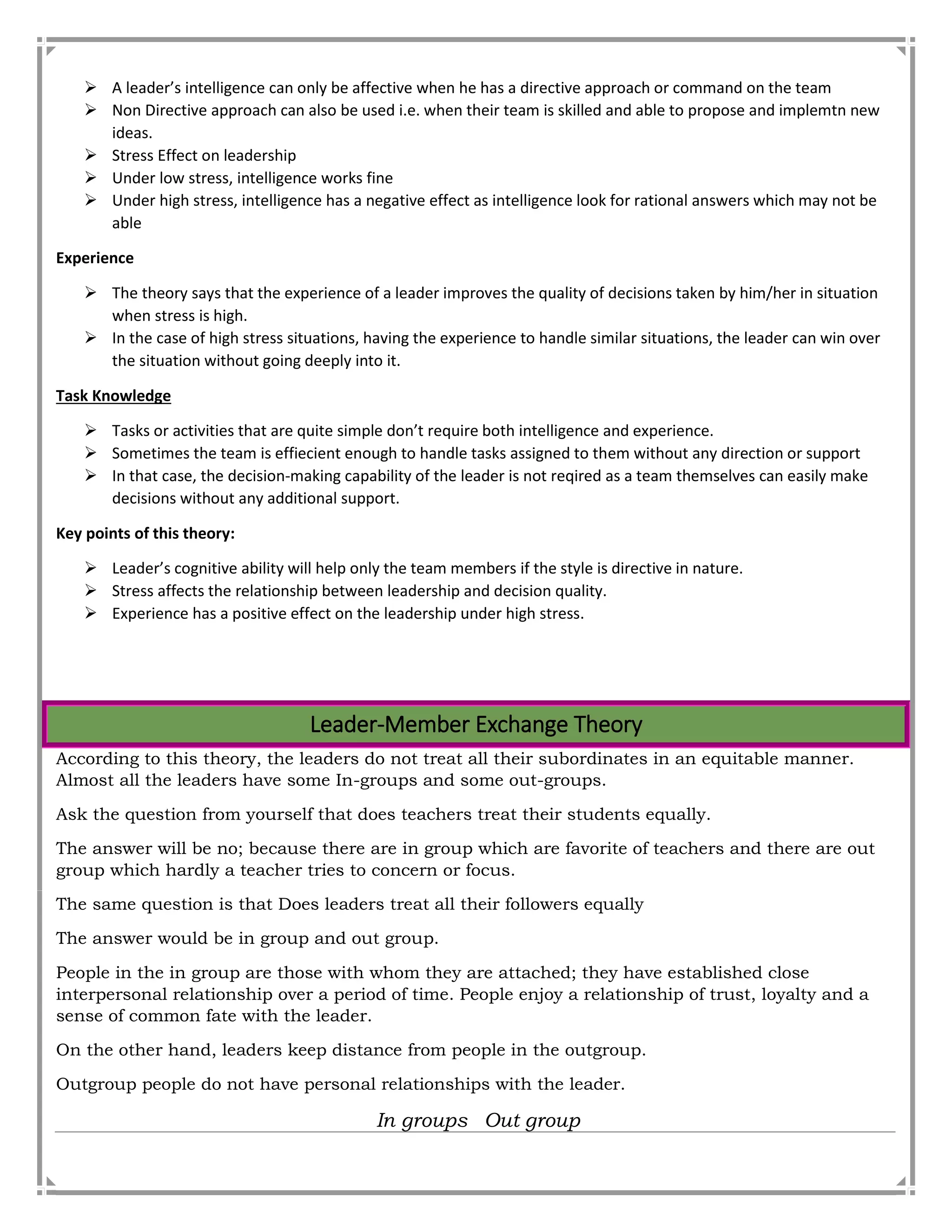  A leader’s intelligence can only be affective when he has a directive approach or command on the team
 Non Directive approach can also be used i.e. when their team is skilled and able to propose and implemtn new
ideas.
 Stress Effect on leadership
 Under low stress, intelligence works fine
 Under high stress, intelligence has a negative effect as intelligence look for rational answers which may not be
able
Experience
 The theory says that the experience of a leader improves the quality of decisions taken by him/her in situation
when stress is high.
 In the case of high stress situations, having the experience to handle similar situations, the leader can win over
the situation without going deeply into it.
Task Knowledge
 Tasks or activities that are quite simple don’t require both intelligence and experience.
 Sometimes the team is effiecient enough to handle tasks assigned to them without any direction or support
 In that case, the decision-making capability of the leader is not reqired as a team themselves can easily make
decisions without any additional support.
Key points of this theory:
 Leader’s cognitive ability will help only the team members if the style is directive in nature.
 Stress affects the relationship between leadership and decision quality.
 Experience has a positive effect on the leadership under high stress.
Leader-Member Exchange Theory
According to this theory, the leaders do not treat all their subordinates in an equitable manner.
Almost all the leaders have some In-groups and some out-groups.
Ask the question from yourself that does teachers treat their students equally.
The answer will be no; because there are in group which are favorite of teachers and there are out
group which hardly a teacher tries to concern or focus.
The same question is that Does leaders treat all their followers equally
The answer would be in group and out group.
People in the in group are those with whom they are attached; they have established close
interpersonal relationship over a period of time. People enjoy a relationship of trust, loyalty and a
sense of common fate with the leader.
On the other hand, leaders keep distance from people in the outgroup.
Outgroup people do not have personal relationships with the leader.
In groups Out group
 