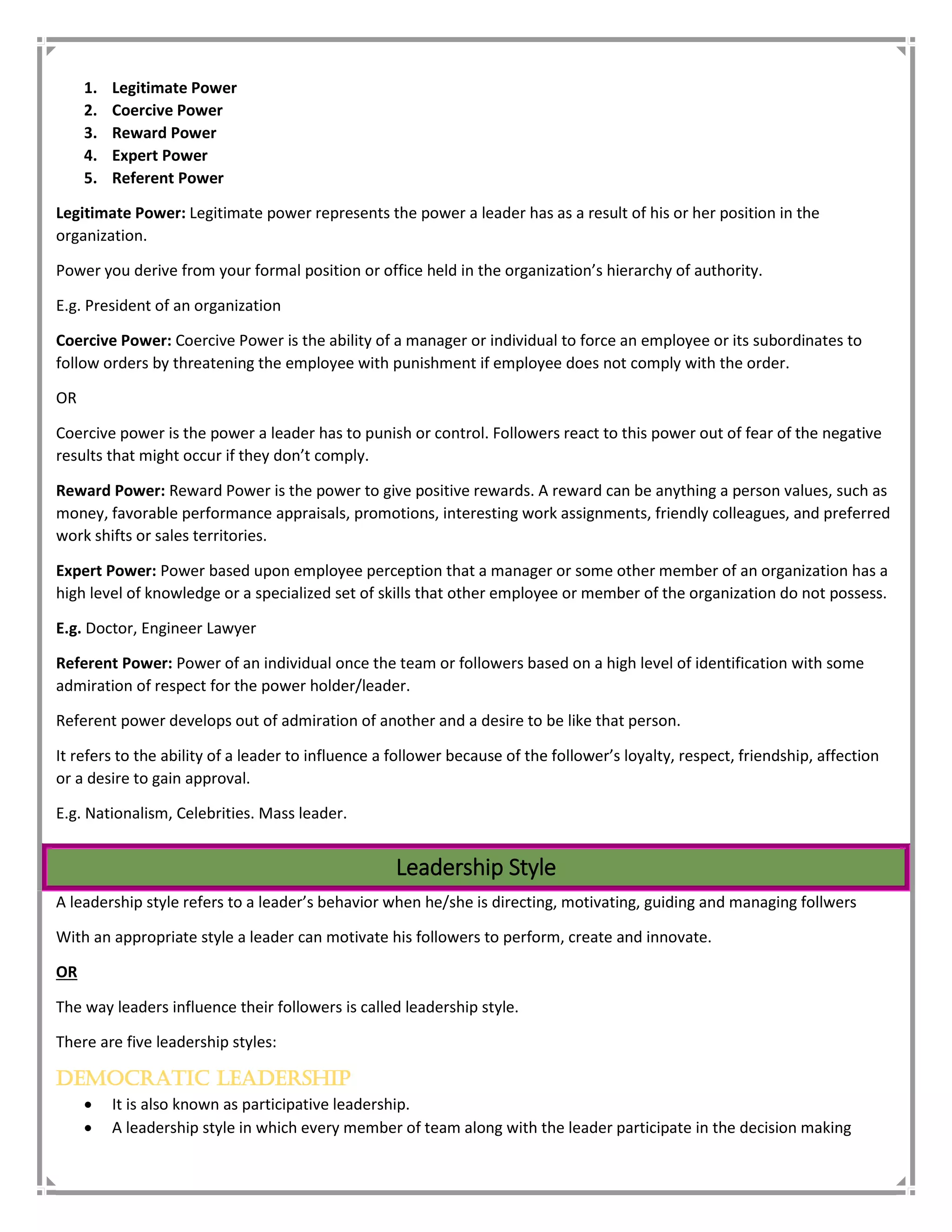 1. Legitimate Power
2. Coercive Power
3. Reward Power
4. Expert Power
5. Referent Power
Legitimate Power: Legitimate power represents the power a leader has as a result of his or her position in the
organization.
Power you derive from your formal position or office held in the organization’s hierarchy of authority.
E.g. President of an organization
Coercive Power: Coercive Power is the ability of a manager or individual to force an employee or its subordinates to
follow orders by threatening the employee with punishment if employee does not comply with the order.
OR
Coercive power is the power a leader has to punish or control. Followers react to this power out of fear of the negative
results that might occur if they don’t comply.
Reward Power: Reward Power is the power to give positive rewards. A reward can be anything a person values, such as
money, favorable performance appraisals, promotions, interesting work assignments, friendly colleagues, and preferred
work shifts or sales territories.
Expert Power: Power based upon employee perception that a manager or some other member of an organization has a
high level of knowledge or a specialized set of skills that other employee or member of the organization do not possess.
E.g. Doctor, Engineer Lawyer
Referent Power: Power of an individual once the team or followers based on a high level of identification with some
admiration of respect for the power holder/leader.
Referent power develops out of admiration of another and a desire to be like that person.
It refers to the ability of a leader to influence a follower because of the follower’s loyalty, respect, friendship, affection
or a desire to gain approval.
E.g. Nationalism, Celebrities. Mass leader.
Leadership Style
A leadership style refers to a leader’s behavior when he/she is directing, motivating, guiding and managing follwers
With an appropriate style a leader can motivate his followers to perform, create and innovate.
OR
The way leaders influence their followers is called leadership style.
There are five leadership styles:
Democratic Leadership
 It is also known as participative leadership.
 A leadership style in which every member of team along with the leader participate in the decision making
 