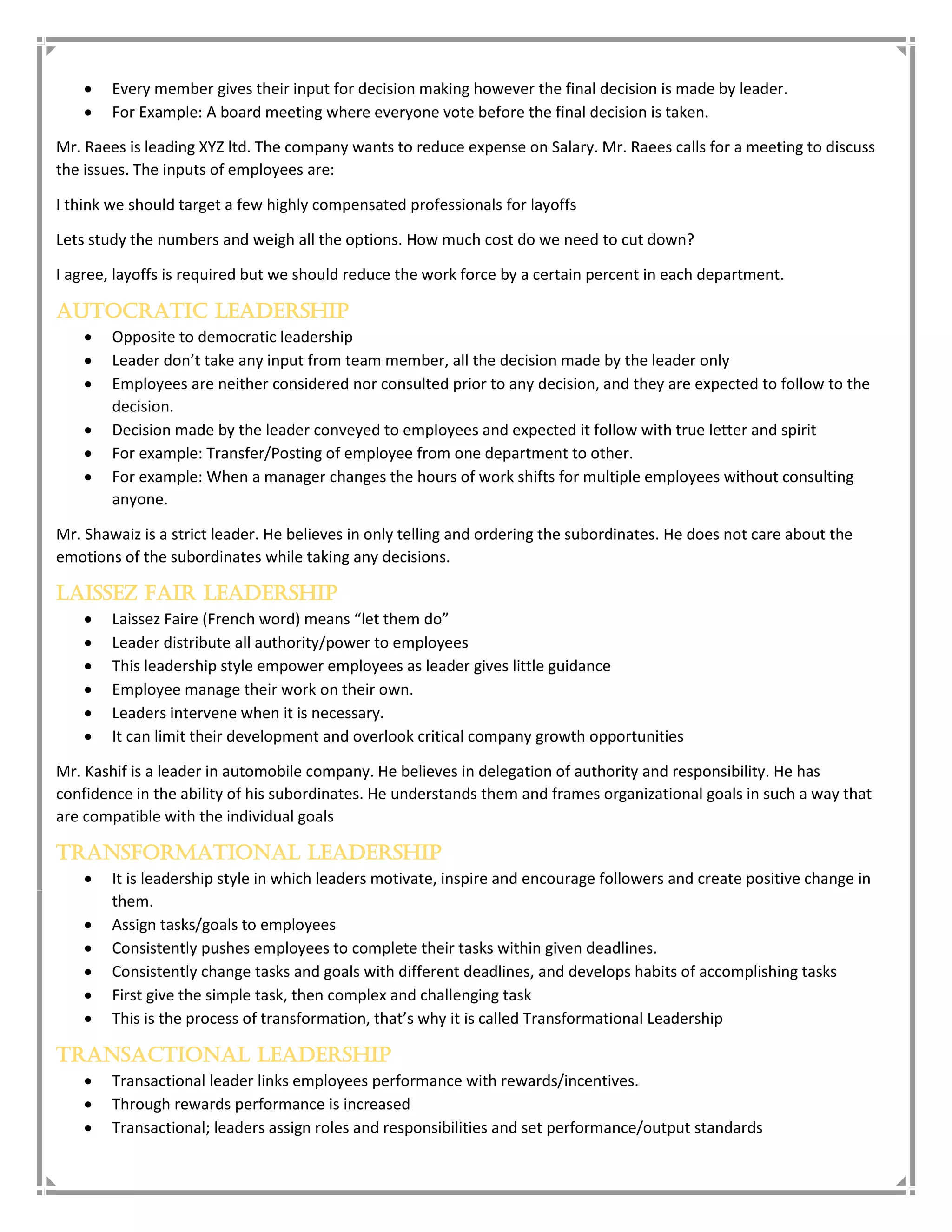  Every member gives their input for decision making however the final decision is made by leader.
 For Example: A board meeting where everyone vote before the final decision is taken.
Mr. Raees is leading XYZ ltd. The company wants to reduce expense on Salary. Mr. Raees calls for a meeting to discuss
the issues. The inputs of employees are:
I think we should target a few highly compensated professionals for layoffs
Lets study the numbers and weigh all the options. How much cost do we need to cut down?
I agree, layoffs is required but we should reduce the work force by a certain percent in each department.
Autocratic Leadership
 Opposite to democratic leadership
 Leader don’t take any input from team member, all the decision made by the leader only
 Employees are neither considered nor consulted prior to any decision, and they are expected to follow to the
decision.
 Decision made by the leader conveyed to employees and expected it follow with true letter and spirit
 For example: Transfer/Posting of employee from one department to other.
 For example: When a manager changes the hours of work shifts for multiple employees without consulting
anyone.
Mr. Shawaiz is a strict leader. He believes in only telling and ordering the subordinates. He does not care about the
emotions of the subordinates while taking any decisions.
Laissez Fair Leadership
 Laissez Faire (French word) means “let them do”
 Leader distribute all authority/power to employees
 This leadership style empower employees as leader gives little guidance
 Employee manage their work on their own.
 Leaders intervene when it is necessary.
 It can limit their development and overlook critical company growth opportunities
Mr. Kashif is a leader in automobile company. He believes in delegation of authority and responsibility. He has
confidence in the ability of his subordinates. He understands them and frames organizational goals in such a way that
are compatible with the individual goals
Transformational Leadership
 It is leadership style in which leaders motivate, inspire and encourage followers and create positive change in
them.
 Assign tasks/goals to employees
 Consistently pushes employees to complete their tasks within given deadlines.
 Consistently change tasks and goals with different deadlines, and develops habits of accomplishing tasks
 First give the simple task, then complex and challenging task
 This is the process of transformation, that’s why it is called Transformational Leadership
Transactional Leadership
 Transactional leader links employees performance with rewards/incentives.
 Through rewards performance is increased
 Transactional; leaders assign roles and responsibilities and set performance/output standards
 