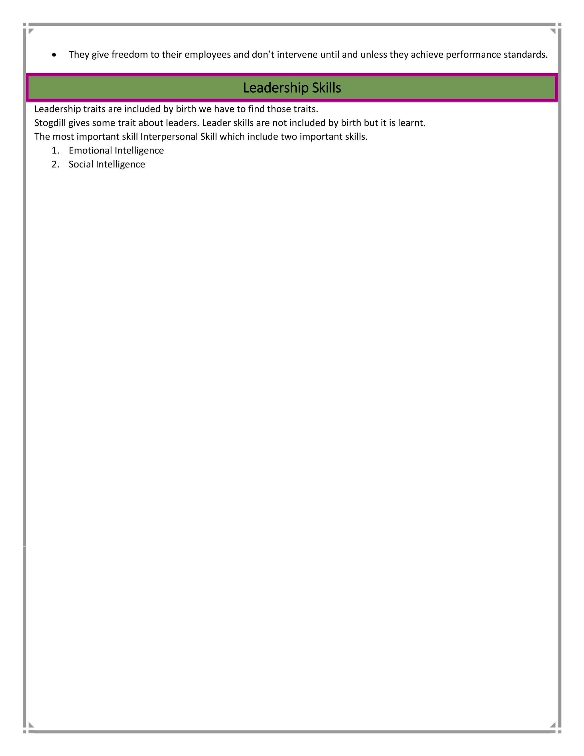  They give freedom to their employees and don’t intervene until and unless they achieve performance standards.
Leadership Skills
Leadership traits are included by birth we have to find those traits.
Stogdill gives some trait about leaders. Leader skills are not included by birth but it is learnt.
The most important skill Interpersonal Skill which include two important skills.
1. Emotional Intelligence
2. Social Intelligence
 