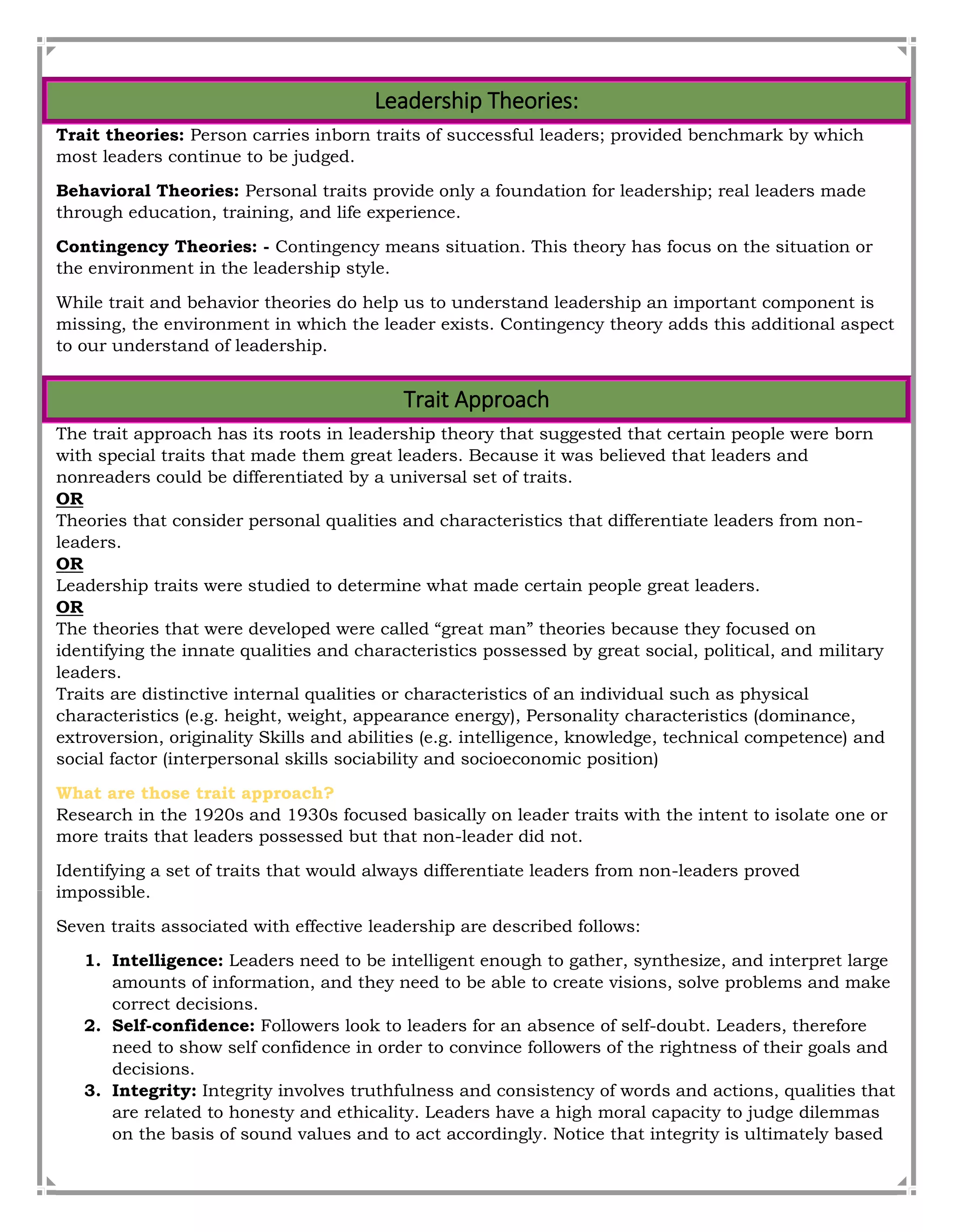 Leadership Theories:
Trait theories: Person carries inborn traits of successful leaders; provided benchmark by which
most leaders continue to be judged.
Behavioral Theories: Personal traits provide only a foundation for leadership; real leaders made
through education, training, and life experience.
Contingency Theories: - Contingency means situation. This theory has focus on the situation or
the environment in the leadership style.
While trait and behavior theories do help us to understand leadership an important component is
missing, the environment in which the leader exists. Contingency theory adds this additional aspect
to our understand of leadership.
Trait Approach
The trait approach has its roots in leadership theory that suggested that certain people were born
with special traits that made them great leaders. Because it was believed that leaders and
nonreaders could be differentiated by a universal set of traits.
OR
Theories that consider personal qualities and characteristics that differentiate leaders from non-
leaders.
OR
Leadership traits were studied to determine what made certain people great leaders.
OR
The theories that were developed were called “great man” theories because they focused on
identifying the innate qualities and characteristics possessed by great social, political, and military
leaders.
Traits are distinctive internal qualities or characteristics of an individual such as physical
characteristics (e.g. height, weight, appearance energy), Personality characteristics (dominance,
extroversion, originality Skills and abilities (e.g. intelligence, knowledge, technical competence) and
social factor (interpersonal skills sociability and socioeconomic position)
What are those trait approach?
Research in the 1920s and 1930s focused basically on leader traits with the intent to isolate one or
more traits that leaders possessed but that non-leader did not.
Identifying a set of traits that would always differentiate leaders from non-leaders proved
impossible.
Seven traits associated with effective leadership are described follows:
1. Intelligence: Leaders need to be intelligent enough to gather, synthesize, and interpret large
amounts of information, and they need to be able to create visions, solve problems and make
correct decisions.
2. Self-confidence: Followers look to leaders for an absence of self-doubt. Leaders, therefore
need to show self confidence in order to convince followers of the rightness of their goals and
decisions.
3. Integrity: Integrity involves truthfulness and consistency of words and actions, qualities that
are related to honesty and ethicality. Leaders have a high moral capacity to judge dilemmas
on the basis of sound values and to act accordingly. Notice that integrity is ultimately based
 