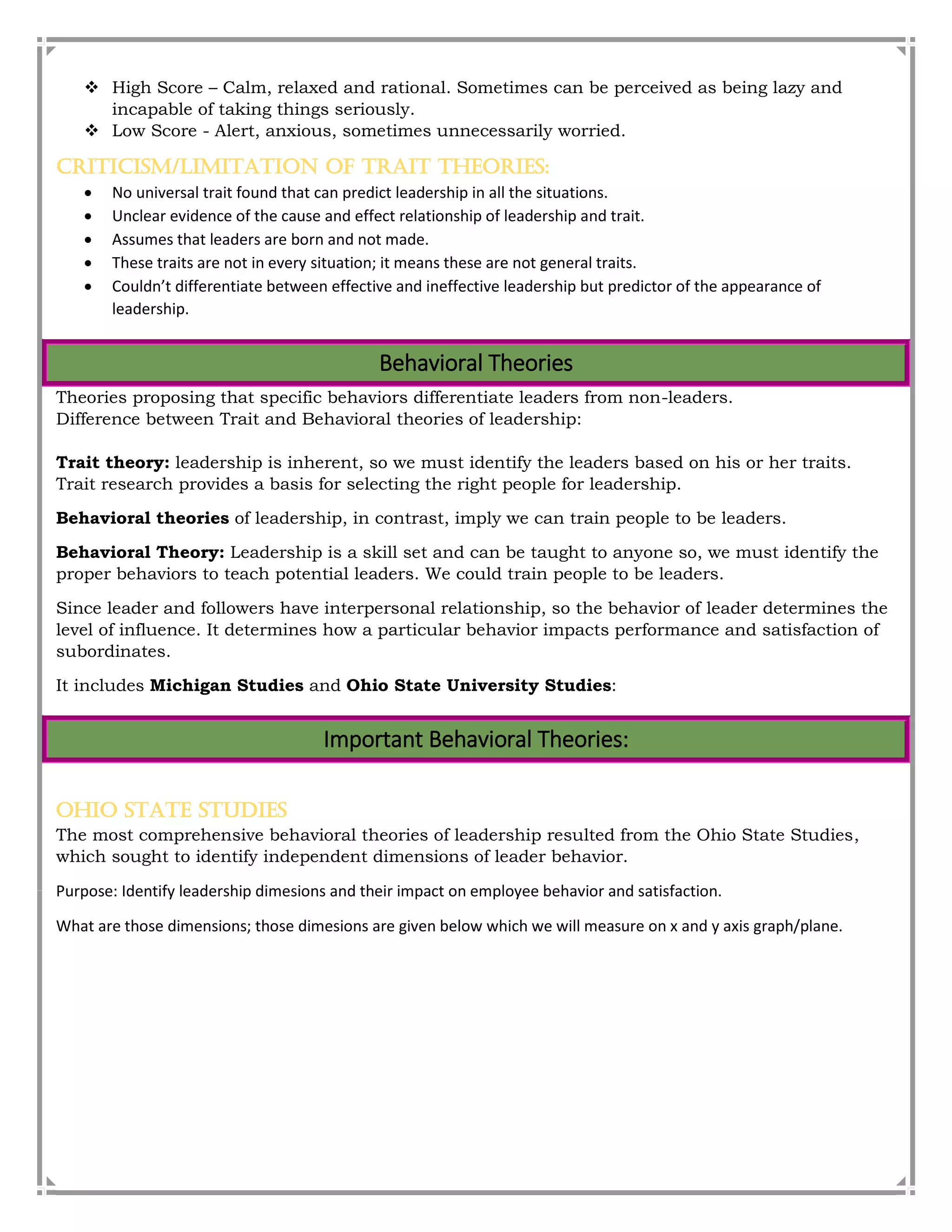  High Score – Calm, relaxed and rational. Sometimes can be perceived as being lazy and
incapable of taking things seriously.
 Low Score - Alert, anxious, sometimes unnecessarily worried.
Criticism/Limitation of Trait Theories:
 No universal trait found that can predict leadership in all the situations.
 Unclear evidence of the cause and effect relationship of leadership and trait.
 Assumes that leaders are born and not made.
 These traits are not in every situation; it means these are not general traits.
 Couldn’t differentiate between effective and ineffective leadership but predictor of the appearance of
leadership.
Behavioral Theories
Theories proposing that specific behaviors differentiate leaders from non-leaders.
Difference between Trait and Behavioral theories of leadership:
Trait theory: leadership is inherent, so we must identify the leaders based on his or her traits.
Trait research provides a basis for selecting the right people for leadership.
Behavioral theories of leadership, in contrast, imply we can train people to be leaders.
Behavioral Theory: Leadership is a skill set and can be taught to anyone so, we must identify the
proper behaviors to teach potential leaders. We could train people to be leaders.
Since leader and followers have interpersonal relationship, so the behavior of leader determines the
level of influence. It determines how a particular behavior impacts performance and satisfaction of
subordinates.
It includes Michigan Studies and Ohio State University Studies:
Important Behavioral Theories:
Ohio State Studies
The most comprehensive behavioral theories of leadership resulted from the Ohio State Studies,
which sought to identify independent dimensions of leader behavior.
Purpose: Identify leadership dimesions and their impact on employee behavior and satisfaction.
What are those dimensions; those dimesions are given below which we will measure on x and y axis graph/plane.
 