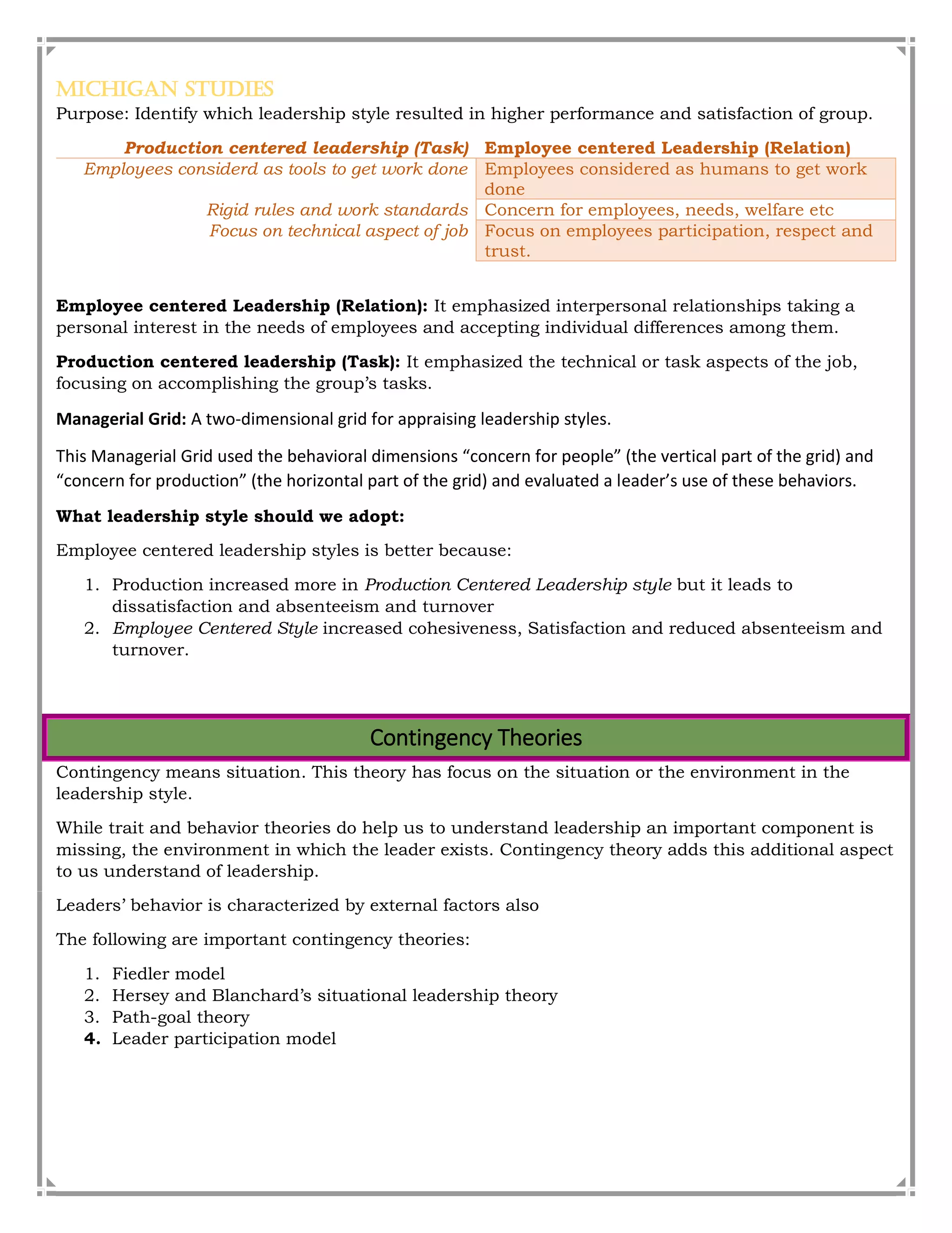 Michigan Studies
Purpose: Identify which leadership style resulted in higher performance and satisfaction of group.
Production centered leadership (Task) Employee centered Leadership (Relation)
Employees considerd as tools to get work done Employees considered as humans to get work
done
Rigid rules and work standards Concern for employees, needs, welfare etc
Focus on technical aspect of job Focus on employees participation, respect and
trust.
Employee centered Leadership (Relation): It emphasized interpersonal relationships taking a
personal interest in the needs of employees and accepting individual differences among them.
Production centered leadership (Task): It emphasized the technical or task aspects of the job,
focusing on accomplishing the group’s tasks.
Managerial Grid: A two-dimensional grid for appraising leadership styles.
This Managerial Grid used the behavioral dimensions “concern for people” (the vertical part of the grid) and
“concern for production” (the horizontal part of the grid) and evaluated a leader’s use of these behaviors.
What leadership style should we adopt:
Employee centered leadership styles is better because:
1. Production increased more in Production Centered Leadership style but it leads to
dissatisfaction and absenteeism and turnover
2. Employee Centered Style increased cohesiveness, Satisfaction and reduced absenteeism and
turnover.
Contingency Theories
Contingency means situation. This theory has focus on the situation or the environment in the
leadership style.
While trait and behavior theories do help us to understand leadership an important component is
missing, the environment in which the leader exists. Contingency theory adds this additional aspect
to us understand of leadership.
Leaders’ behavior is characterized by external factors also
The following are important contingency theories:
1. Fiedler model
2. Hersey and Blanchard’s situational leadership theory
3. Path-goal theory
4. Leader participation model
 