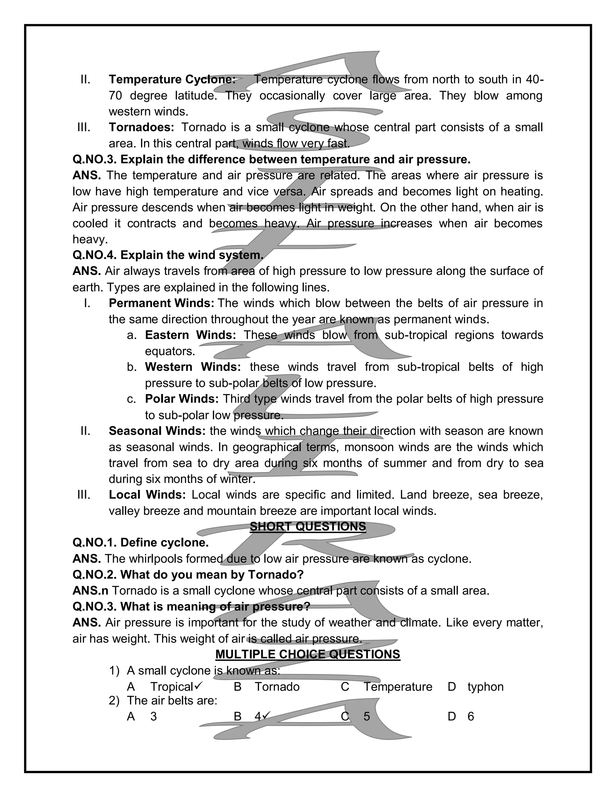 II. Temperature Cyclone: Temperature cyclone flows from north to south in 40-
70 degree latitude. They occasionally cover large area. They blow among
western winds.
III. Tornadoes: Tornado is a small cyclone whose central part consists of a small
area. In this central part, winds flow very fast.
Q.NO.3. Explain the difference between temperature and air pressure.
ANS. The temperature and air pressure are related. The areas where air pressure is
low have high temperature and vice versa. Air spreads and becomes light on heating.
Air pressure descends when air becomes light in weight. On the other hand, when air is
cooled it contracts and becomes heavy. Air pressure increases when air becomes
heavy.
Q.NO.4. Explain the wind system.
ANS. Air always travels from area of high pressure to low pressure along the surface of
earth. Types are explained in the following lines.
I. Permanent Winds: The winds which blow between the belts of air pressure in
the same direction throughout the year are known as permanent winds.
a. Eastern Winds: These winds blow from sub-tropical regions towards
equators.
b. Western Winds: these winds travel from sub-tropical belts of high
pressure to sub-polar belts of low pressure.
c. Polar Winds: Third type winds travel from the polar belts of high pressure
to sub-polar low pressure.
II. Seasonal Winds: the winds which change their direction with season are known
as seasonal winds. In geographical terms, monsoon winds are the winds which
travel from sea to dry area during six months of summer and from dry to sea
during six months of winter.
III. Local Winds: Local winds are specific and limited. Land breeze, sea breeze,
valley breeze and mountain breeze are important local winds.
SHORT QUESTIONS
Q.NO.1. Define cyclone.
ANS. The whirlpools formed due to low air pressure are known as cyclone.
Q.NO.2. What do you mean by Tornado?
ANS.n Tornado is a small cyclone whose central part consists of a small area.
Q.NO.3. What is meaning of air pressure?
ANS. Air pressure is important for the study of weather and climate. Like every matter,
air has weight. This weight of air is called air pressure.
MULTIPLE CHOICE QUESTIONS
1) A small cyclone is known as:
A Tropical B Tornado C Temperature D typhon
2) The air belts are:
A 3 B 4 C 5 D 6
 