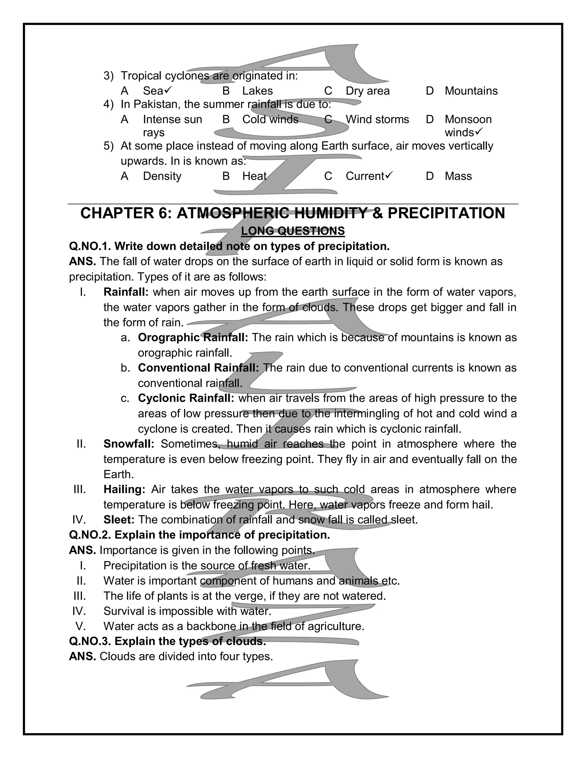 3) Tropical cyclones are originated in:
A Sea B Lakes C Dry area D Mountains
4) In Pakistan, the summer rainfall is due to:
A Intense sun
rays
B Cold winds C Wind storms D Monsoon
winds
5) At some place instead of moving along Earth surface, air moves vertically
upwards. In is known as:
A Density B Heat C Current D Mass
CHAPTER 6: ATMOSPHERIC HUMIDITY & PRECIPITATION
LONG QUESTIONS
Q.NO.1. Write down detailed note on types of precipitation.
ANS. The fall of water drops on the surface of earth in liquid or solid form is known as
precipitation. Types of it are as follows:
I. Rainfall: when air moves up from the earth surface in the form of water vapors,
the water vapors gather in the form of clouds. These drops get bigger and fall in
the form of rain.
a. Orographic Rainfall: The rain which is because of mountains is known as
orographic rainfall.
b. Conventional Rainfall: The rain due to conventional currents is known as
conventional rainfall.
c. Cyclonic Rainfall: when air travels from the areas of high pressure to the
areas of low pressure then due to the intermingling of hot and cold wind a
cyclone is created. Then it causes rain which is cyclonic rainfall.
II. Snowfall: Sometimes, humid air reaches the point in atmosphere where the
temperature is even below freezing point. They fly in air and eventually fall on the
Earth.
III. Hailing: Air takes the water vapors to such cold areas in atmosphere where
temperature is below freezing point. Here, water vapors freeze and form hail.
IV. Sleet: The combination of rainfall and snow fall is called sleet.
Q.NO.2. Explain the importance of precipitation.
ANS. Importance is given in the following points.
I. Precipitation is the source of fresh water.
II. Water is important component of humans and animals etc.
III. The life of plants is at the verge, if they are not watered.
IV. Survival is impossible with water.
V. Water acts as a backbone in the field of agriculture.
Q.NO.3. Explain the types of clouds.
ANS. Clouds are divided into four types.
 