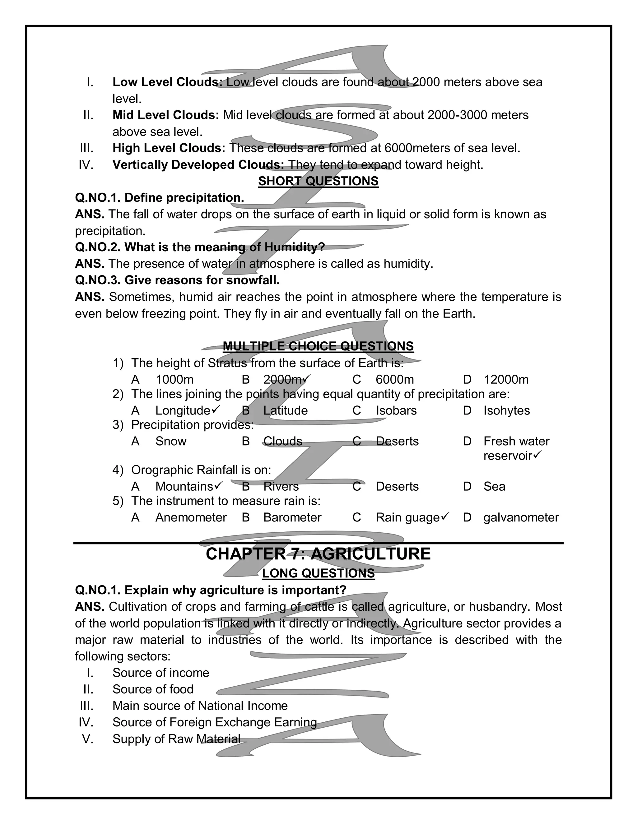I. Low Level Clouds: Low level clouds are found about 2000 meters above sea
level.
II. Mid Level Clouds: Mid level clouds are formed at about 2000-3000 meters
above sea level.
III. High Level Clouds: These clouds are formed at 6000meters of sea level.
IV. Vertically Developed Clouds: They tend to expand toward height.
SHORT QUESTIONS
Q.NO.1. Define precipitation.
ANS. The fall of water drops on the surface of earth in liquid or solid form is known as
precipitation.
Q.NO.2. What is the meaning of Humidity?
ANS. The presence of water in atmosphere is called as humidity.
Q.NO.3. Give reasons for snowfall.
ANS. Sometimes, humid air reaches the point in atmosphere where the temperature is
even below freezing point. They fly in air and eventually fall on the Earth.
MULTIPLE CHOICE QUESTIONS
1) The height of Stratus from the surface of Earth is:
A 1000m B 2000m C 6000m D 12000m
2) The lines joining the points having equal quantity of precipitation are:
A Longitude B Latitude C Isobars D Isohytes
3) Precipitation provides:
A Snow B Clouds C Deserts D Fresh water
reservoir
4) Orographic Rainfall is on:
A Mountains B Rivers C Deserts D Sea
5) The instrument to measure rain is:
A Anemometer B Barometer C Rain guage D galvanometer
CHAPTER 7: AGRICULTURE
LONG QUESTIONS
Q.NO.1. Explain why agriculture is important?
ANS. Cultivation of crops and farming of cattle is called agriculture, or husbandry. Most
of the world population is linked with it directly or indirectly. Agriculture sector provides a
major raw material to industries of the world. Its importance is described with the
following sectors:
I. Source of income
II. Source of food
III. Main source of National Income
IV. Source of Foreign Exchange Earning
V. Supply of Raw Material
 