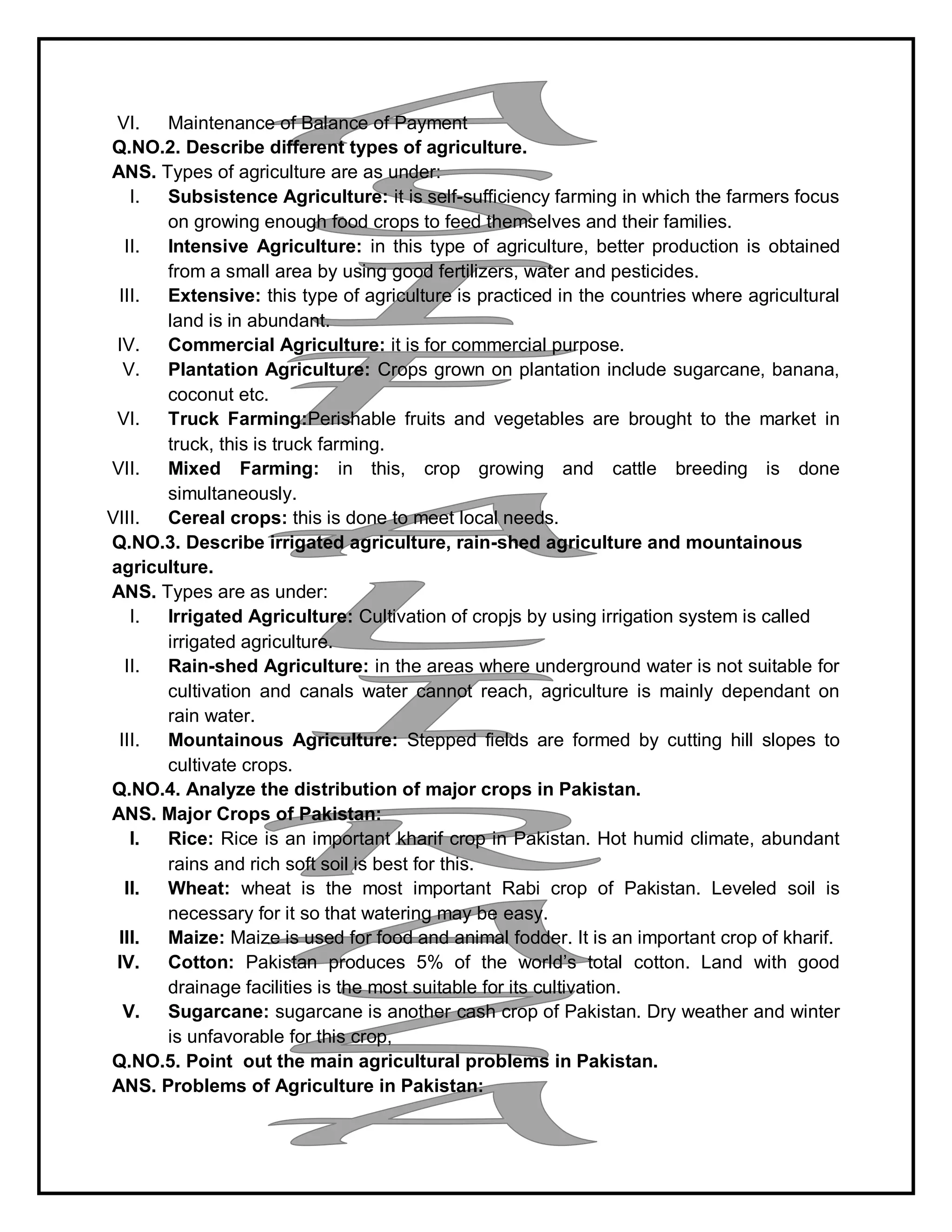 VI. Maintenance of Balance of Payment
Q.NO.2. Describe different types of agriculture.
ANS. Types of agriculture are as under:
I. Subsistence Agriculture: it is self-sufficiency farming in which the farmers focus
on growing enough food crops to feed themselves and their families.
II. Intensive Agriculture: in this type of agriculture, better production is obtained
from a small area by using good fertilizers, water and pesticides.
III. Extensive: this type of agriculture is practiced in the countries where agricultural
land is in abundant.
IV. Commercial Agriculture: it is for commercial purpose.
V. Plantation Agriculture: Crops grown on plantation include sugarcane, banana,
coconut etc.
VI. Truck Farming:Perishable fruits and vegetables are brought to the market in
truck, this is truck farming.
VII. Mixed Farming: in this, crop growing and cattle breeding is done
simultaneously.
VIII. Cereal crops: this is done to meet local needs.
Q.NO.3. Describe irrigated agriculture, rain-shed agriculture and mountainous
agriculture.
ANS. Types are as under:
I. Irrigated Agriculture: Cultivation of cropjs by using irrigation system is called
irrigated agriculture.
II. Rain-shed Agriculture: in the areas where underground water is not suitable for
cultivation and canals water cannot reach, agriculture is mainly dependant on
rain water.
III. Mountainous Agriculture: Stepped fields are formed by cutting hill slopes to
cultivate crops.
Q.NO.4. Analyze the distribution of major crops in Pakistan.
ANS. Major Crops of Pakistan:
I. Rice: Rice is an important kharif crop in Pakistan. Hot humid climate, abundant
rains and rich soft soil is best for this.
II. Wheat: wheat is the most important Rabi crop of Pakistan. Leveled soil is
necessary for it so that watering may be easy.
III. Maize: Maize is used for food and animal fodder. It is an important crop of kharif.
IV. Cotton: Pakistan produces 5% of the world’s total cotton. Land with good
drainage facilities is the most suitable for its cultivation.
V. Sugarcane: sugarcane is another cash crop of Pakistan. Dry weather and winter
is unfavorable for this crop,
Q.NO.5. Point out the main agricultural problems in Pakistan.
ANS. Problems of Agriculture in Pakistan:
 