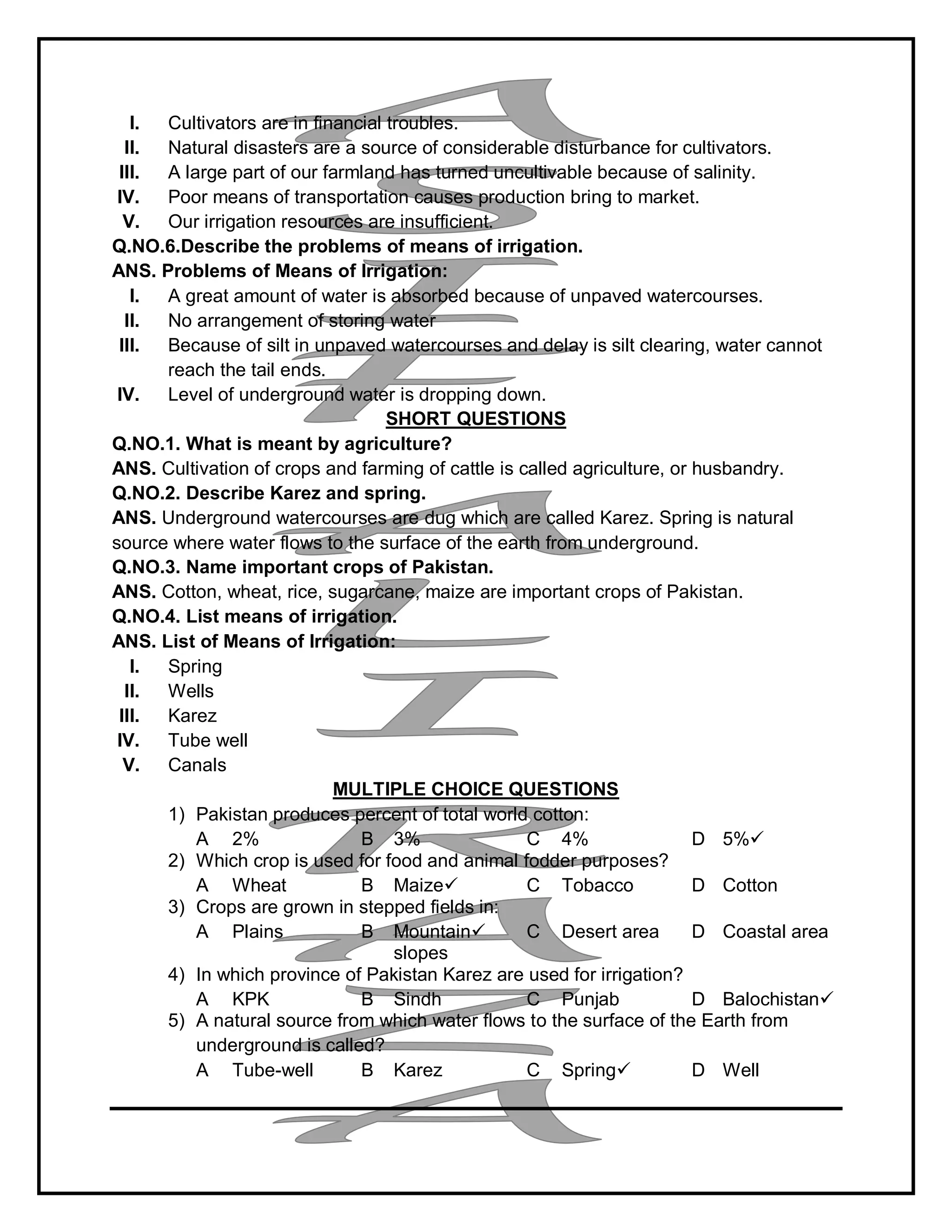 I. Cultivators are in financial troubles.
II. Natural disasters are a source of considerable disturbance for cultivators.
III. A large part of our farmland has turned uncultivable because of salinity.
IV. Poor means of transportation causes production bring to market.
V. Our irrigation resources are insufficient.
Q.NO.6.Describe the problems of means of irrigation.
ANS. Problems of Means of Irrigation:
I. A great amount of water is absorbed because of unpaved watercourses.
II. No arrangement of storing water
III. Because of silt in unpaved watercourses and delay is silt clearing, water cannot
reach the tail ends.
IV. Level of underground water is dropping down.
SHORT QUESTIONS
Q.NO.1. What is meant by agriculture?
ANS. Cultivation of crops and farming of cattle is called agriculture, or husbandry.
Q.NO.2. Describe Karez and spring.
ANS. Underground watercourses are dug which are called Karez. Spring is natural
source where water flows to the surface of the earth from underground.
Q.NO.3. Name important crops of Pakistan.
ANS. Cotton, wheat, rice, sugarcane, maize are important crops of Pakistan.
Q.NO.4. List means of irrigation.
ANS. List of Means of Irrigation:
I. Spring
II. Wells
III. Karez
IV. Tube well
V. Canals
MULTIPLE CHOICE QUESTIONS
1) Pakistan produces percent of total world cotton:
A 2% B 3% C 4% D 5%
2) Which crop is used for food and animal fodder purposes?
A Wheat B Maize C Tobacco D Cotton
3) Crops are grown in stepped fields in:
A Plains B Mountain
slopes
C Desert area D Coastal area
4) In which province of Pakistan Karez are used for irrigation?
A KPK B Sindh C Punjab D Balochistan
5) A natural source from which water flows to the surface of the Earth from
underground is called?
A Tube-well B Karez C Spring D Well
 