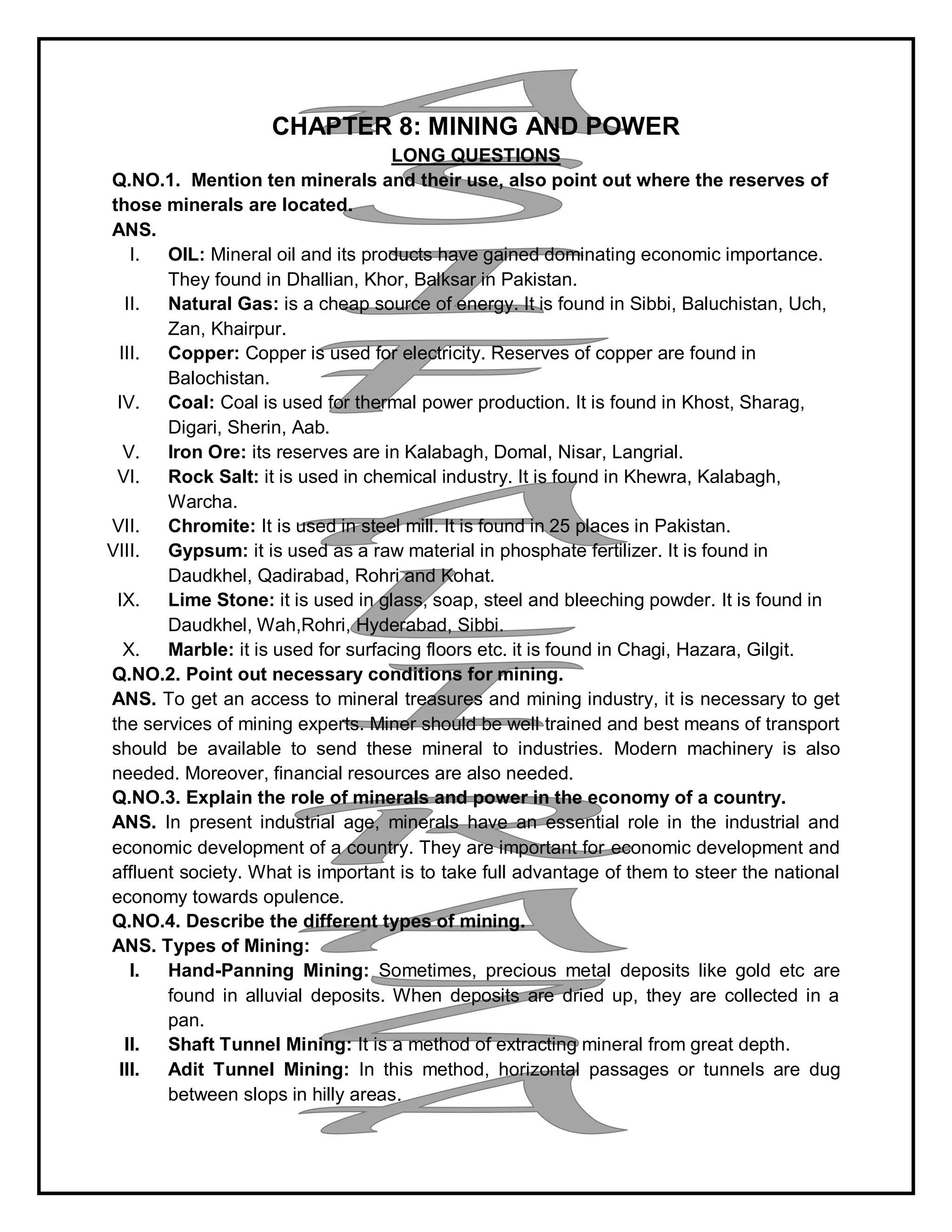 CHAPTER 8: MINING AND POWER
LONG QUESTIONS
Q.NO.1. Mention ten minerals and their use, also point out where the reserves of
those minerals are located.
ANS.
I. OIL: Mineral oil and its products have gained dominating economic importance.
They found in Dhallian, Khor, Balksar in Pakistan.
II. Natural Gas: is a cheap source of energy. It is found in Sibbi, Baluchistan, Uch,
Zan, Khairpur.
III. Copper: Copper is used for electricity. Reserves of copper are found in
Balochistan.
IV. Coal: Coal is used for thermal power production. It is found in Khost, Sharag,
Digari, Sherin, Aab.
V. Iron Ore: its reserves are in Kalabagh, Domal, Nisar, Langrial.
VI. Rock Salt: it is used in chemical industry. It is found in Khewra, Kalabagh,
Warcha.
VII. Chromite: It is used in steel mill. It is found in 25 places in Pakistan.
VIII. Gypsum: it is used as a raw material in phosphate fertilizer. It is found in
Daudkhel, Qadirabad, Rohri and Kohat.
IX. Lime Stone: it is used in glass, soap, steel and bleeching powder. It is found in
Daudkhel, Wah,Rohri, Hyderabad, Sibbi.
X. Marble: it is used for surfacing floors etc. it is found in Chagi, Hazara, Gilgit.
Q.NO.2. Point out necessary conditions for mining.
ANS. To get an access to mineral treasures and mining industry, it is necessary to get
the services of mining experts. Miner should be well trained and best means of transport
should be available to send these mineral to industries. Modern machinery is also
needed. Moreover, financial resources are also needed.
Q.NO.3. Explain the role of minerals and power in the economy of a country.
ANS. In present industrial age, minerals have an essential role in the industrial and
economic development of a country. They are important for economic development and
affluent society. What is important is to take full advantage of them to steer the national
economy towards opulence.
Q.NO.4. Describe the different types of mining.
ANS. Types of Mining:
I. Hand-Panning Mining: Sometimes, precious metal deposits like gold etc are
found in alluvial deposits. When deposits are dried up, they are collected in a
pan.
II. Shaft Tunnel Mining: It is a method of extracting mineral from great depth.
III. Adit Tunnel Mining: In this method, horizontal passages or tunnels are dug
between slops in hilly areas.
 