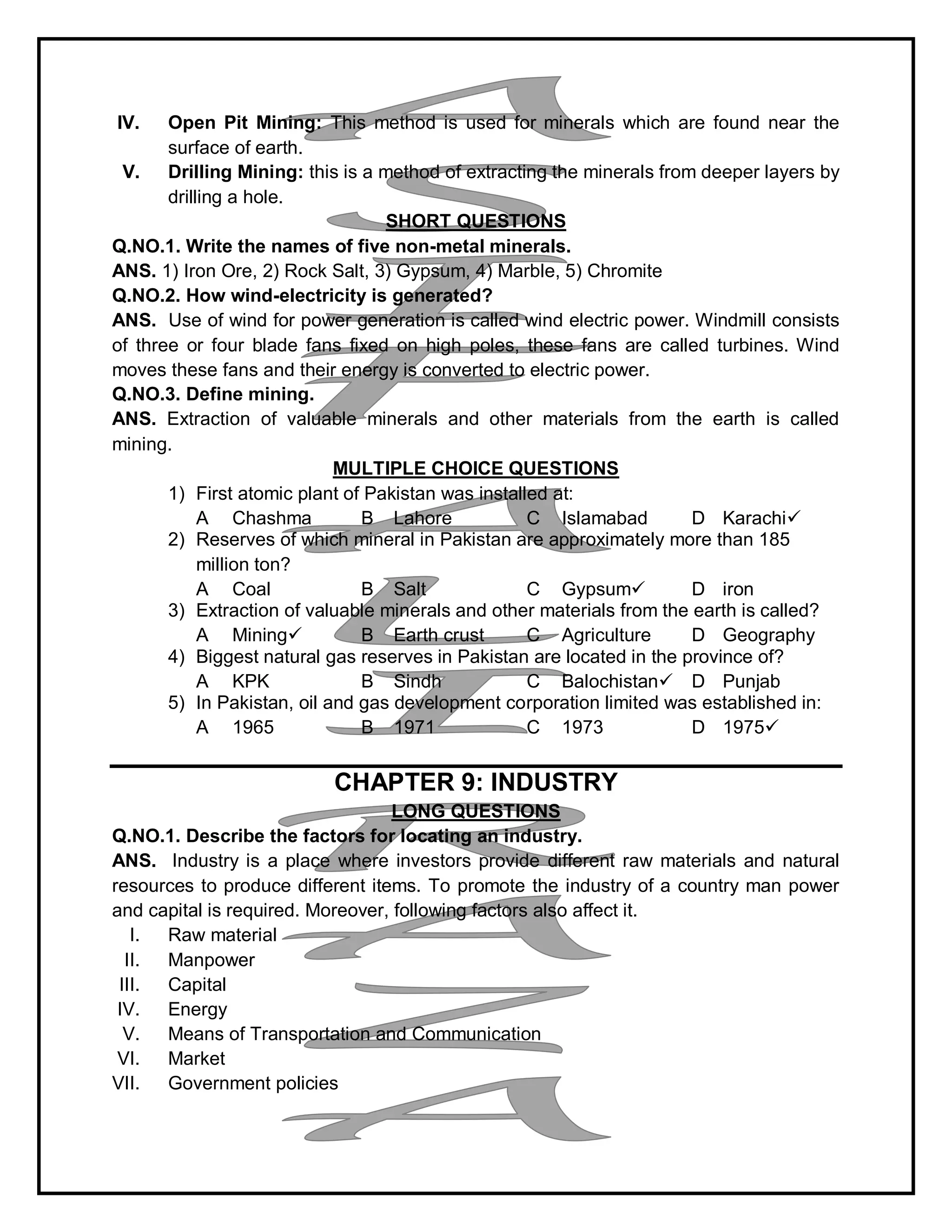 IV. Open Pit Mining: This method is used for minerals which are found near the
surface of earth.
V. Drilling Mining: this is a method of extracting the minerals from deeper layers by
drilling a hole.
SHORT QUESTIONS
Q.NO.1. Write the names of five non-metal minerals.
ANS. 1) Iron Ore, 2) Rock Salt, 3) Gypsum, 4) Marble, 5) Chromite
Q.NO.2. How wind-electricity is generated?
ANS. Use of wind for power generation is called wind electric power. Windmill consists
of three or four blade fans fixed on high poles, these fans are called turbines. Wind
moves these fans and their energy is converted to electric power.
Q.NO.3. Define mining.
ANS. Extraction of valuable minerals and other materials from the earth is called
mining.
MULTIPLE CHOICE QUESTIONS
1) First atomic plant of Pakistan was installed at:
A Chashma B Lahore C Islamabad D Karachi
2) Reserves of which mineral in Pakistan are approximately more than 185
million ton?
A Coal B Salt C Gypsum D iron
3) Extraction of valuable minerals and other materials from the earth is called?
A Mining B Earth crust C Agriculture D Geography
4) Biggest natural gas reserves in Pakistan are located in the province of?
A KPK B Sindh C Balochistan D Punjab
5) In Pakistan, oil and gas development corporation limited was established in:
A 1965 B 1971 C 1973 D 1975
CHAPTER 9: INDUSTRY
LONG QUESTIONS
Q.NO.1. Describe the factors for locating an industry.
ANS. Industry is a place where investors provide different raw materials and natural
resources to produce different items. To promote the industry of a country man power
and capital is required. Moreover, following factors also affect it.
I. Raw material
II. Manpower
III. Capital
IV. Energy
V. Means of Transportation and Communication
VI. Market
VII. Government policies
 