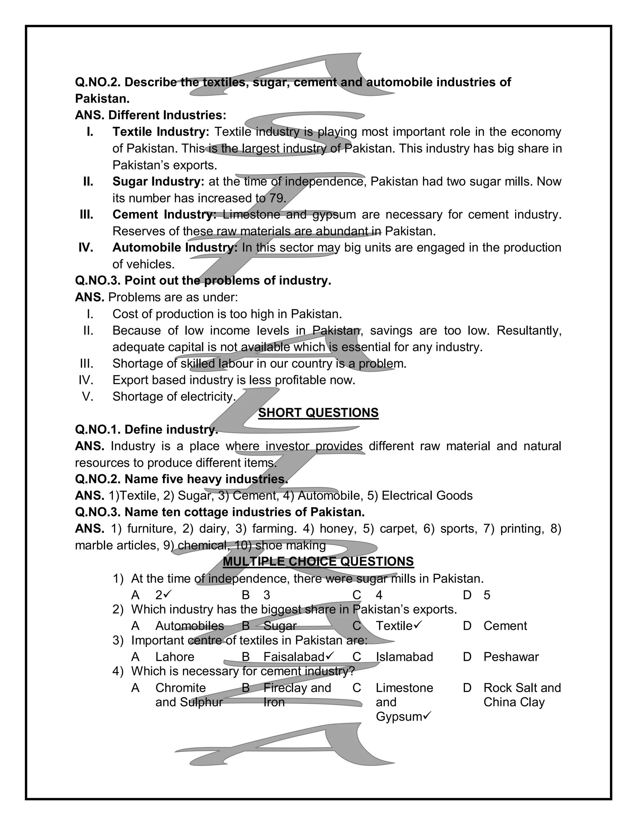 Q.NO.2. Describe the textiles, sugar, cement and automobile industries of
Pakistan.
ANS. Different Industries:
I. Textile Industry: Textile industry is playing most important role in the economy
of Pakistan. This is the largest industry of Pakistan. This industry has big share in
Pakistan’s exports.
II. Sugar Industry: at the time of independence, Pakistan had two sugar mills. Now
its number has increased to 79.
III. Cement Industry: Limestone and gypsum are necessary for cement industry.
Reserves of these raw materials are abundant in Pakistan.
IV. Automobile Industry: In this sector may big units are engaged in the production
of vehicles.
Q.NO.3. Point out the problems of industry.
ANS. Problems are as under:
I. Cost of production is too high in Pakistan.
II. Because of low income levels in Pakistan, savings are too low. Resultantly,
adequate capital is not available which is essential for any industry.
III. Shortage of skilled labour in our country is a problem.
IV. Export based industry is less profitable now.
V. Shortage of electricity.
SHORT QUESTIONS
Q.NO.1. Define industry.
ANS. Industry is a place where investor provides different raw material and natural
resources to produce different items.
Q.NO.2. Name five heavy industries.
ANS. 1)Textile, 2) Sugar, 3) Cement, 4) Automobile, 5) Electrical Goods
Q.NO.3. Name ten cottage industries of Pakistan.
ANS. 1) furniture, 2) dairy, 3) farming. 4) honey, 5) carpet, 6) sports, 7) printing, 8)
marble articles, 9) chemical, 10) shoe making
MULTIPLE CHOICE QUESTIONS
1) At the time of independence, there were sugar mills in Pakistan.
A 2 B 3 C 4 D 5
2) Which industry has the biggest share in Pakistan’s exports.
A Automobiles B Sugar C Textile D Cement
3) Important centre of textiles in Pakistan are:
A Lahore B Faisalabad C Islamabad D Peshawar
4) Which is necessary for cement industry?
A Chromite
and Sulphur
B Fireclay and
Iron
C Limestone
and
Gypsum
D Rock Salt and
China Clay
 