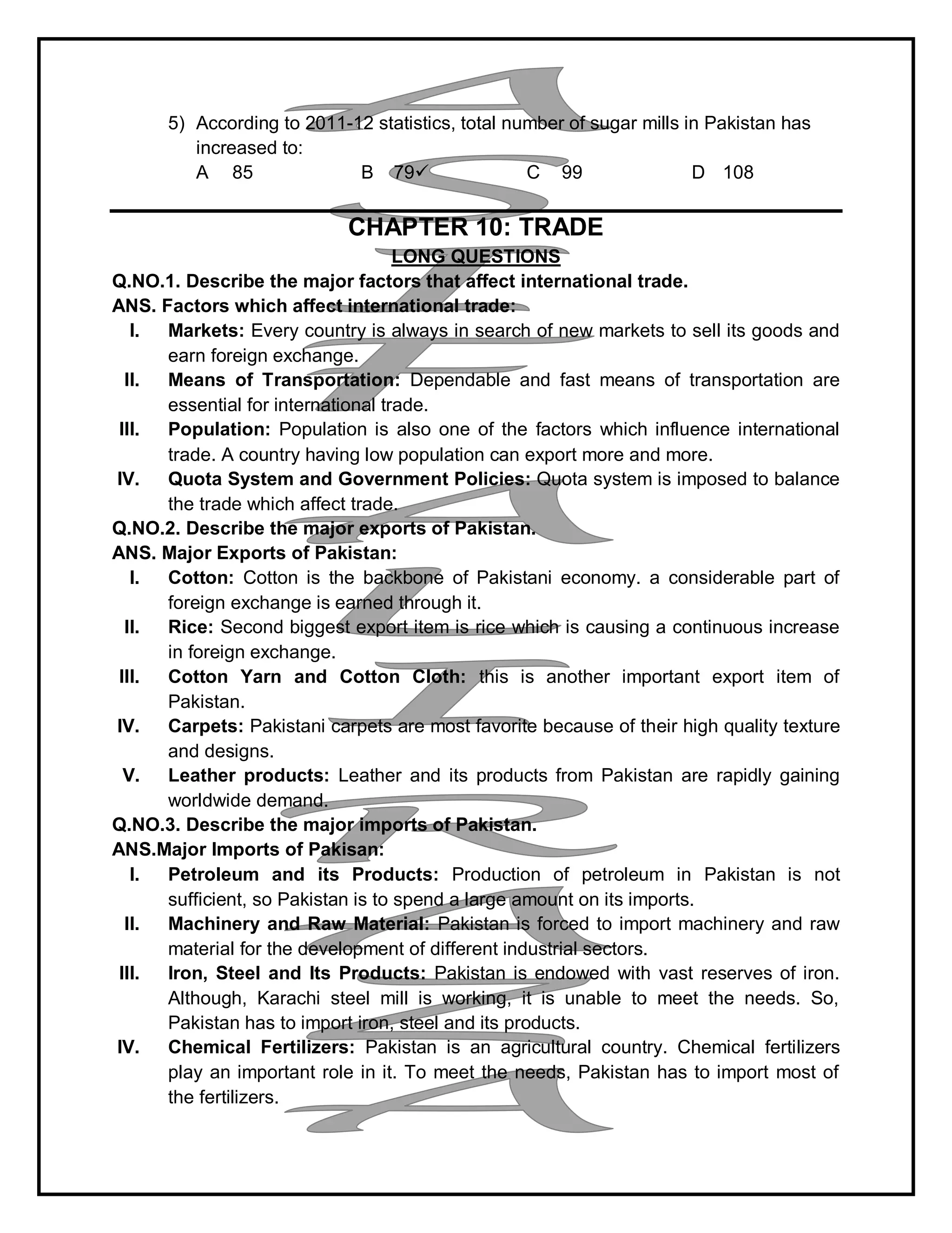 5) According to 2011-12 statistics, total number of sugar mills in Pakistan has
increased to:
A 85 B 79 C 99 D 108
CHAPTER 10: TRADE
LONG QUESTIONS
Q.NO.1. Describe the major factors that affect international trade.
ANS. Factors which affect international trade:
I. Markets: Every country is always in search of new markets to sell its goods and
earn foreign exchange.
II. Means of Transportation: Dependable and fast means of transportation are
essential for international trade.
III. Population: Population is also one of the factors which influence international
trade. A country having low population can export more and more.
IV. Quota System and Government Policies: Quota system is imposed to balance
the trade which affect trade.
Q.NO.2. Describe the major exports of Pakistan.
ANS. Major Exports of Pakistan:
I. Cotton: Cotton is the backbone of Pakistani economy. a considerable part of
foreign exchange is earned through it.
II. Rice: Second biggest export item is rice which is causing a continuous increase
in foreign exchange.
III. Cotton Yarn and Cotton Cloth: this is another important export item of
Pakistan.
IV. Carpets: Pakistani carpets are most favorite because of their high quality texture
and designs.
V. Leather products: Leather and its products from Pakistan are rapidly gaining
worldwide demand.
Q.NO.3. Describe the major imports of Pakistan.
ANS.Major Imports of Pakisan:
I. Petroleum and its Products: Production of petroleum in Pakistan is not
sufficient, so Pakistan is to spend a large amount on its imports.
II. Machinery and Raw Material: Pakistan is forced to import machinery and raw
material for the development of different industrial sectors.
III. Iron, Steel and Its Products: Pakistan is endowed with vast reserves of iron.
Although, Karachi steel mill is working, it is unable to meet the needs. So,
Pakistan has to import iron, steel and its products.
IV. Chemical Fertilizers: Pakistan is an agricultural country. Chemical fertilizers
play an important role in it. To meet the needs, Pakistan has to import most of
the fertilizers.
 