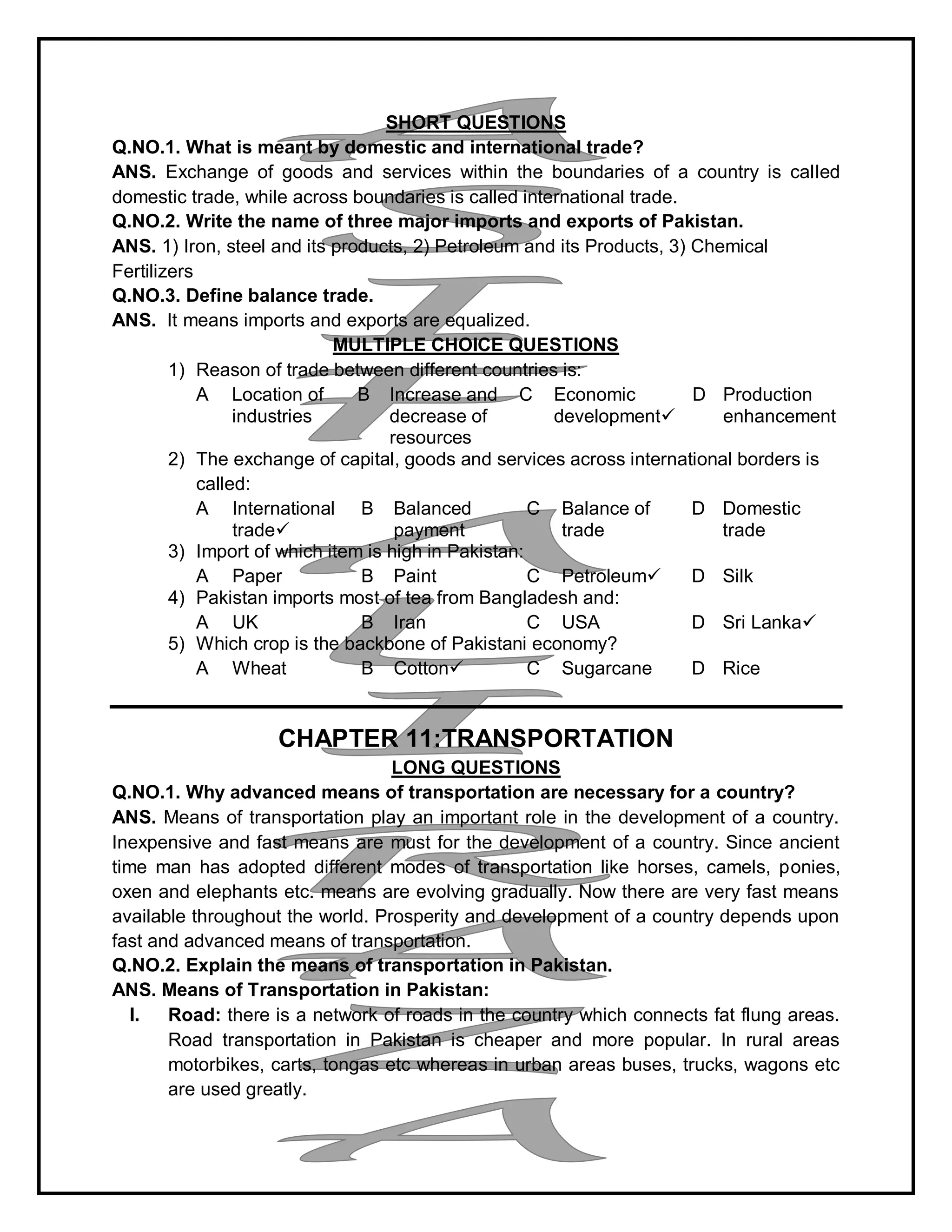 SHORT QUESTIONS
Q.NO.1. What is meant by domestic and international trade?
ANS. Exchange of goods and services within the boundaries of a country is called
domestic trade, while across boundaries is called international trade.
Q.NO.2. Write the name of three major imports and exports of Pakistan.
ANS. 1) Iron, steel and its products, 2) Petroleum and its Products, 3) Chemical
Fertilizers
Q.NO.3. Define balance trade.
ANS. It means imports and exports are equalized.
MULTIPLE CHOICE QUESTIONS
1) Reason of trade between different countries is:
A Location of
industries
B Increase and
decrease of
resources
C Economic
development
D Production
enhancement
2) The exchange of capital, goods and services across international borders is
called:
A International
trade
B Balanced
payment
C Balance of
trade
D Domestic
trade
3) Import of which item is high in Pakistan:
A Paper B Paint C Petroleum D Silk
4) Pakistan imports most of tea from Bangladesh and:
A UK B Iran C USA D Sri Lanka
5) Which crop is the backbone of Pakistani economy?
A Wheat B Cotton C Sugarcane D Rice
CHAPTER 11:TRANSPORTATION
LONG QUESTIONS
Q.NO.1. Why advanced means of transportation are necessary for a country?
ANS. Means of transportation play an important role in the development of a country.
Inexpensive and fast means are must for the development of a country. Since ancient
time man has adopted different modes of transportation like horses, camels, ponies,
oxen and elephants etc. means are evolving gradually. Now there are very fast means
available throughout the world. Prosperity and development of a country depends upon
fast and advanced means of transportation.
Q.NO.2. Explain the means of transportation in Pakistan.
ANS. Means of Transportation in Pakistan:
I. Road: there is a network of roads in the country which connects fat flung areas.
Road transportation in Pakistan is cheaper and more popular. In rural areas
motorbikes, carts, tongas etc whereas in urban areas buses, trucks, wagons etc
are used greatly.
 