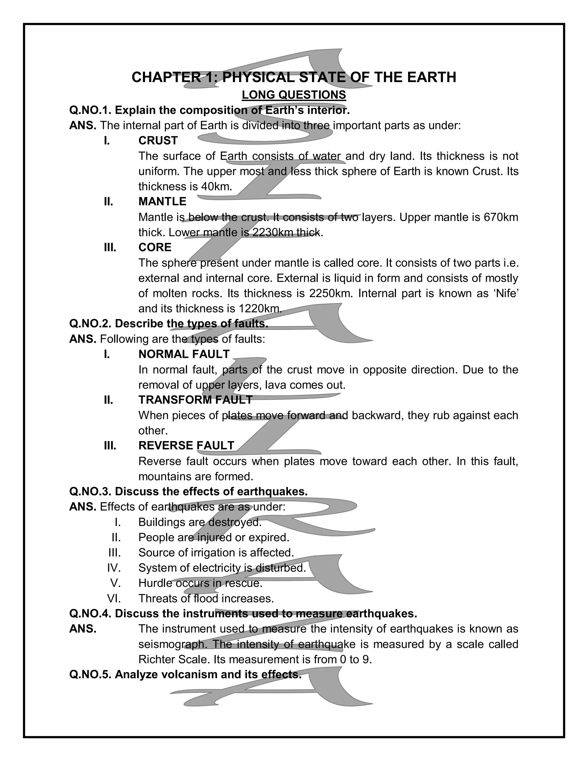 CHAPTER 1: PHYSICAL STATE OF THE EARTH
LONG QUESTIONS
Q.NO.1. Explain the composition of Earth’s interior.
ANS. The internal part of Earth is divided into three important parts as under:
I. CRUST
The surface of Earth consists of water and dry land. Its thickness is not
uniform. The upper most and less thick sphere of Earth is known Crust. Its
thickness is 40km.
II. MANTLE
Mantle is below the crust. It consists of two layers. Upper mantle is 670km
thick. Lower mantle is 2230km thick.
III. CORE
The sphere present under mantle is called core. It consists of two parts i.e.
external and internal core. External is liquid in form and consists of mostly
of molten rocks. Its thickness is 2250km. Internal part is known as ‘Nife’
and its thickness is 1220km.
Q.NO.2. Describe the types of faults.
ANS. Following are the types of faults:
I. NORMAL FAULT
In normal fault, parts of the crust move in opposite direction. Due to the
removal of upper layers, lava comes out.
II. TRANSFORM FAULT
When pieces of plates move forward and backward, they rub against each
other.
III. REVERSE FAULT
Reverse fault occurs when plates move toward each other. In this fault,
mountains are formed.
Q.NO.3. Discuss the effects of earthquakes.
ANS. Effects of earthquakes are as under:
I. Buildings are destroyed.
II. People are injured or expired.
III. Source of irrigation is affected.
IV. System of electricity is disturbed.
V. Hurdle occurs in rescue.
VI. Threats of flood increases.
Q.NO.4. Discuss the instruments used to measure earthquakes.
ANS. The instrument used to measure the intensity of earthquakes is known as
seismograph. The intensity of earthquake is measured by a scale called
Richter Scale. Its measurement is from 0 to 9.
Q.NO.5. Analyze volcanism and its effects.
 