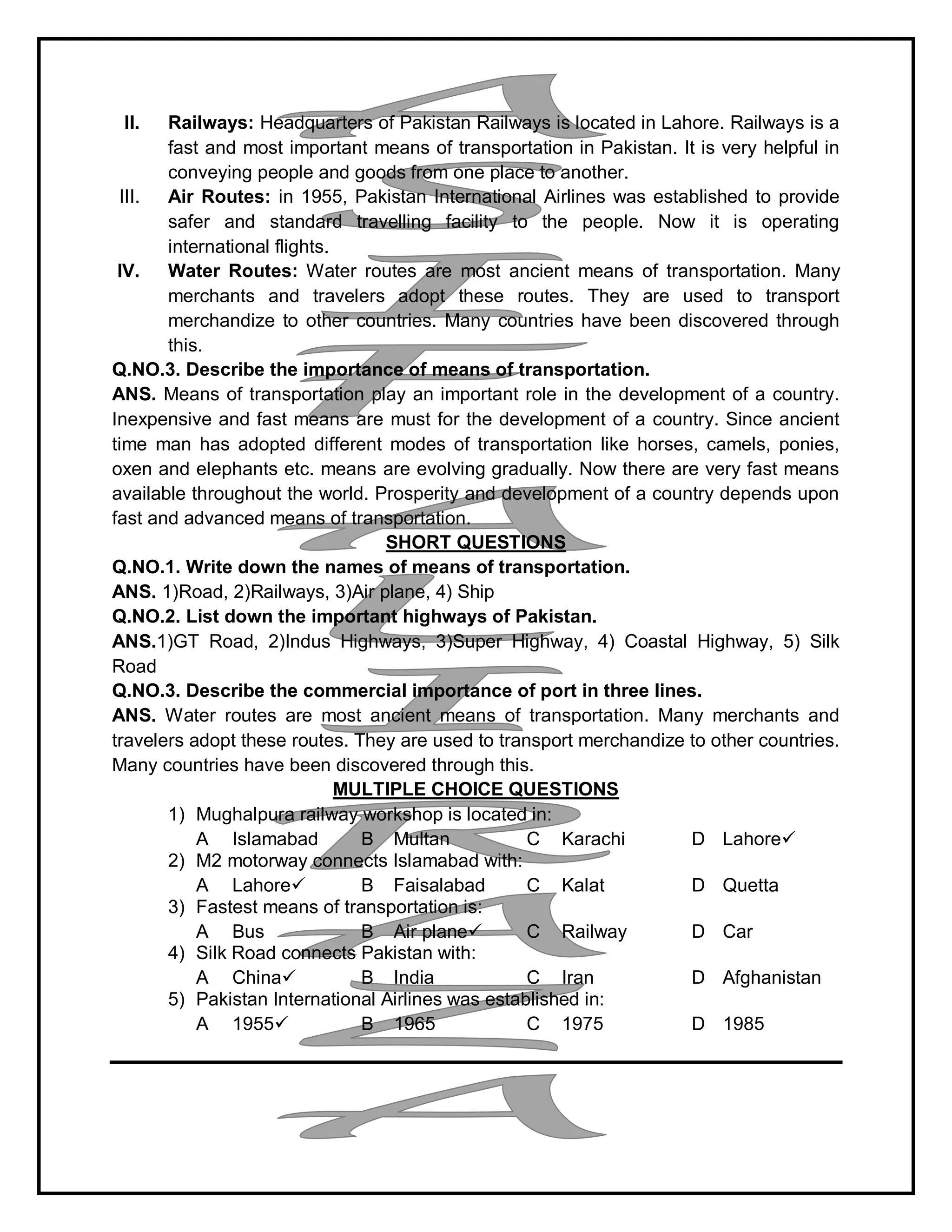 II. Railways: Headquarters of Pakistan Railways is located in Lahore. Railways is a
fast and most important means of transportation in Pakistan. It is very helpful in
conveying people and goods from one place to another.
III. Air Routes: in 1955, Pakistan International Airlines was established to provide
safer and standard travelling facility to the people. Now it is operating
international flights.
IV. Water Routes: Water routes are most ancient means of transportation. Many
merchants and travelers adopt these routes. They are used to transport
merchandize to other countries. Many countries have been discovered through
this.
Q.NO.3. Describe the importance of means of transportation.
ANS. Means of transportation play an important role in the development of a country.
Inexpensive and fast means are must for the development of a country. Since ancient
time man has adopted different modes of transportation like horses, camels, ponies,
oxen and elephants etc. means are evolving gradually. Now there are very fast means
available throughout the world. Prosperity and development of a country depends upon
fast and advanced means of transportation.
SHORT QUESTIONS
Q.NO.1. Write down the names of means of transportation.
ANS. 1)Road, 2)Railways, 3)Air plane, 4) Ship
Q.NO.2. List down the important highways of Pakistan.
ANS.1)GT Road, 2)Indus Highways, 3)Super Highway, 4) Coastal Highway, 5) Silk
Road
Q.NO.3. Describe the commercial importance of port in three lines.
ANS. Water routes are most ancient means of transportation. Many merchants and
travelers adopt these routes. They are used to transport merchandize to other countries.
Many countries have been discovered through this.
MULTIPLE CHOICE QUESTIONS
1) Mughalpura railway workshop is located in:
A Islamabad B Multan C Karachi D Lahore
2) M2 motorway connects Islamabad with:
A Lahore B Faisalabad C Kalat D Quetta
3) Fastest means of transportation is:
A Bus B Air plane C Railway D Car
4) Silk Road connects Pakistan with:
A China B India C Iran D Afghanistan
5) Pakistan International Airlines was established in:
A 1955 B 1965 C 1975 D 1985
 
