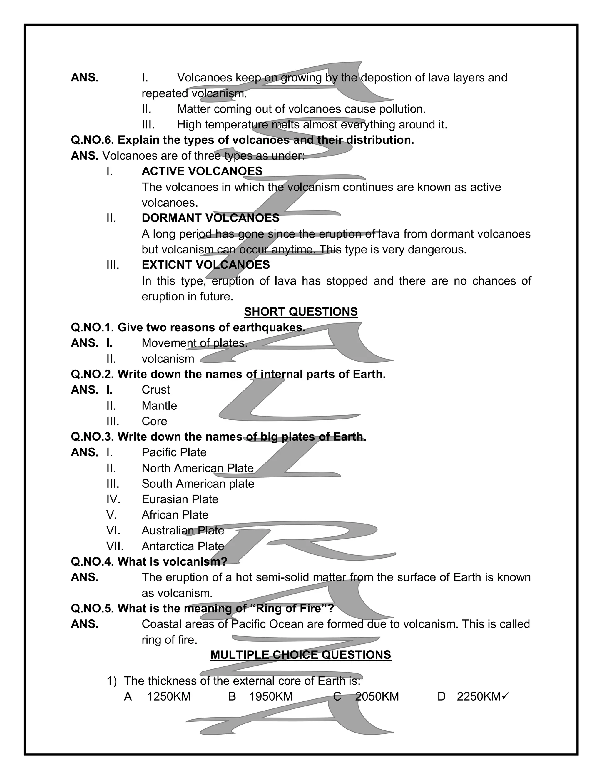 ANS. I. Volcanoes keep on growing by the depostion of lava layers and
repeated volcanism.
II. Matter coming out of volcanoes cause pollution.
III. High temperature melts almost everything around it.
Q.NO.6. Explain the types of volcanoes and their distribution.
ANS. Volcanoes are of three types as under:
I. ACTIVE VOLCANOES
The volcanoes in which the volcanism continues are known as active
volcanoes.
II. DORMANT VOLCANOES
A long period has gone since the eruption of lava from dormant volcanoes
but volcanism can occur anytime. This type is very dangerous.
III. EXTICNT VOLCANOES
In this type, eruption of lava has stopped and there are no chances of
eruption in future.
SHORT QUESTIONS
Q.NO.1. Give two reasons of earthquakes.
ANS. I. Movement of plates.
II. volcanism
Q.NO.2. Write down the names of internal parts of Earth.
ANS. I. Crust
II. Mantle
III. Core
Q.NO.3. Write down the names of big plates of Earth.
ANS. I. Pacific Plate
II. North American Plate
III. South American plate
IV. Eurasian Plate
V. African Plate
VI. Australian Plate
VII. Antarctica Plate
Q.NO.4. What is volcanism?
ANS. The eruption of a hot semi-solid matter from the surface of Earth is known
as volcanism.
Q.NO.5. What is the meaning of “Ring of Fire”?
ANS. Coastal areas of Pacific Ocean are formed due to volcanism. This is called
ring of fire.
MULTIPLE CHOICE QUESTIONS
1) The thickness of the external core of Earth is:
A 1250KM B 1950KM C 2050KM D 2250KM
 