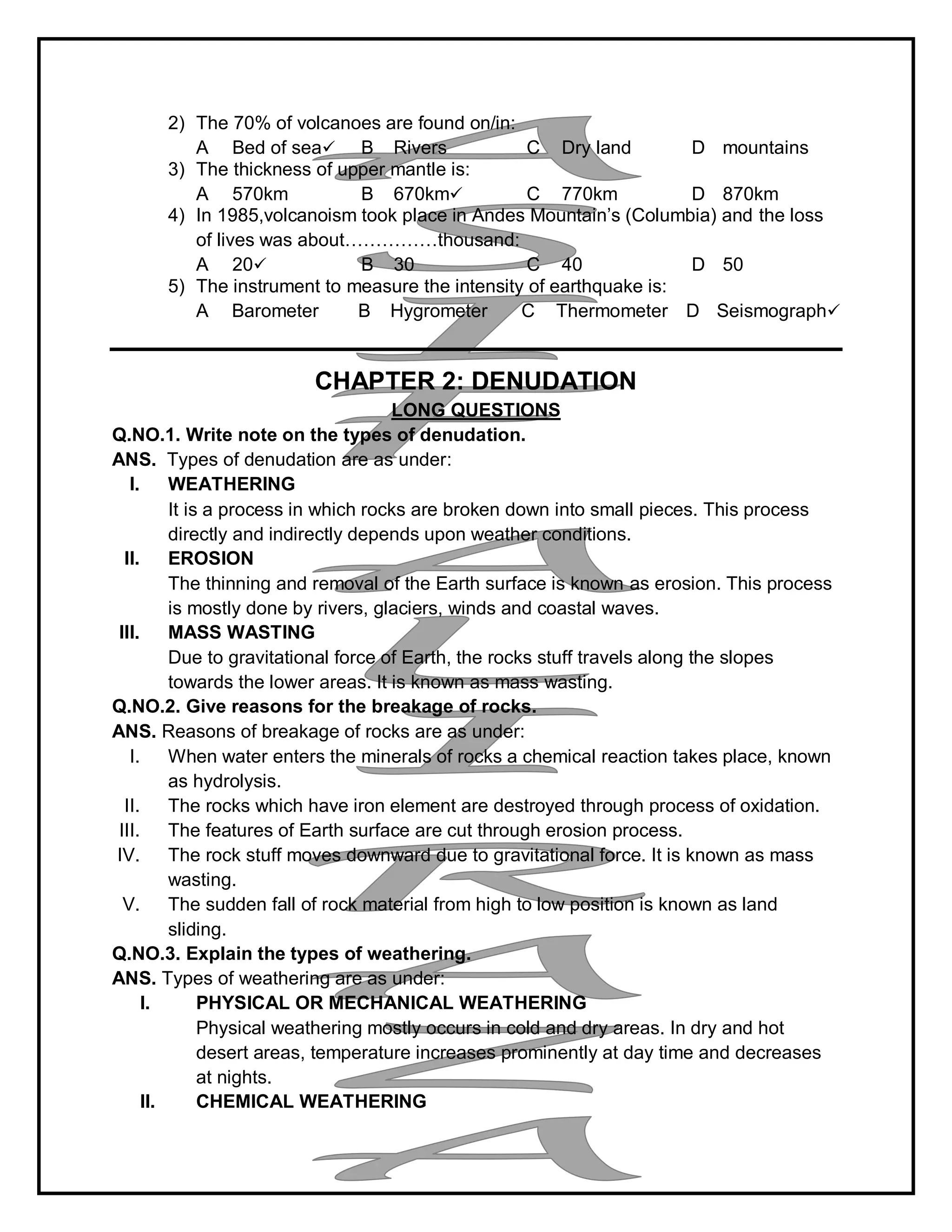 2) The 70% of volcanoes are found on/in:
A Bed of sea B Rivers C Dry land D mountains
3) The thickness of upper mantle is:
A 570km B 670km C 770km D 870km
4) In 1985,volcanoism took place in Andes Mountain’s (Columbia) and the loss
of lives was about……………thousand:
A 20 B 30 C 40 D 50
5) The instrument to measure the intensity of earthquake is:
A Barometer B Hygrometer C Thermometer D Seismograph
CHAPTER 2: DENUDATION
LONG QUESTIONS
Q.NO.1. Write note on the types of denudation.
ANS. Types of denudation are as under:
I. WEATHERING
It is a process in which rocks are broken down into small pieces. This process
directly and indirectly depends upon weather conditions.
II. EROSION
The thinning and removal of the Earth surface is known as erosion. This process
is mostly done by rivers, glaciers, winds and coastal waves.
III. MASS WASTING
Due to gravitational force of Earth, the rocks stuff travels along the slopes
towards the lower areas. It is known as mass wasting.
Q.NO.2. Give reasons for the breakage of rocks.
ANS. Reasons of breakage of rocks are as under:
I. When water enters the minerals of rocks a chemical reaction takes place, known
as hydrolysis.
II. The rocks which have iron element are destroyed through process of oxidation.
III. The features of Earth surface are cut through erosion process.
IV. The rock stuff moves downward due to gravitational force. It is known as mass
wasting.
V. The sudden fall of rock material from high to low position is known as land
sliding.
Q.NO.3. Explain the types of weathering.
ANS. Types of weathering are as under:
I. PHYSICAL OR MECHANICAL WEATHERING
Physical weathering mostly occurs in cold and dry areas. In dry and hot
desert areas, temperature increases prominently at day time and decreases
at nights.
II. CHEMICAL WEATHERING
 