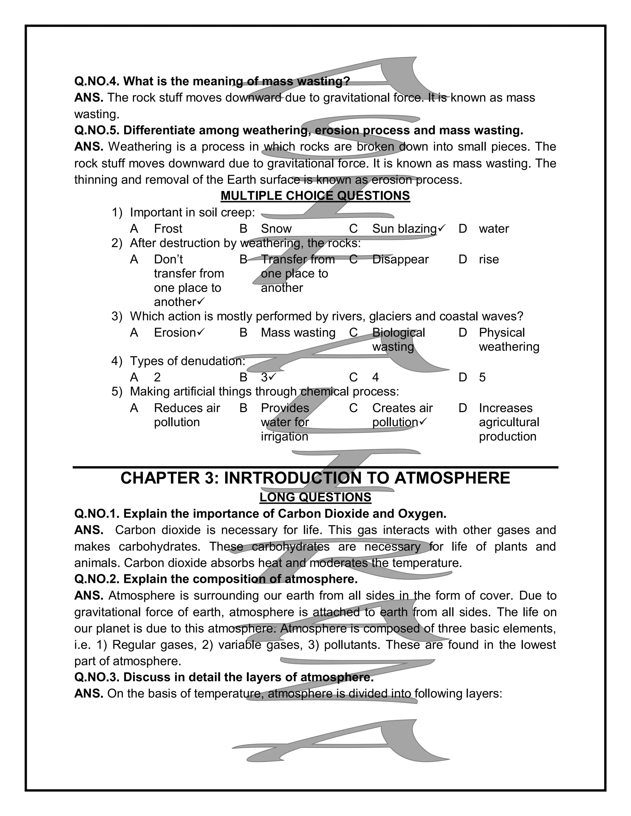 Q.NO.4. What is the meaning of mass wasting?
ANS. The rock stuff moves downward due to gravitational force. It is known as mass
wasting.
Q.NO.5. Differentiate among weathering, erosion process and mass wasting.
ANS. Weathering is a process in which rocks are broken down into small pieces. The
rock stuff moves downward due to gravitational force. It is known as mass wasting. The
thinning and removal of the Earth surface is known as erosion process.
MULTIPLE CHOICE QUESTIONS
1) Important in soil creep:
A Frost B Snow C Sun blazing D water
2) After destruction by weathering, the rocks:
A Don’t
transfer from
one place to
another
B Transfer from
one place to
another
C Disappear D rise
3) Which action is mostly performed by rivers, glaciers and coastal waves?
A Erosion B Mass wasting C Biological
wasting
D Physical
weathering
4) Types of denudation:
A 2 B 3 C 4 D 5
5) Making artificial things through chemical process:
A Reduces air
pollution
B Provides
water for
irrigation
C Creates air
pollution
D Increases
agricultural
production
CHAPTER 3: INRTRODUCTION TO ATMOSPHERE
LONG QUESTIONS
Q.NO.1. Explain the importance of Carbon Dioxide and Oxygen.
ANS. Carbon dioxide is necessary for life. This gas interacts with other gases and
makes carbohydrates. These carbohydrates are necessary for life of plants and
animals. Carbon dioxide absorbs heat and moderates the temperature.
Q.NO.2. Explain the composition of atmosphere.
ANS. Atmosphere is surrounding our earth from all sides in the form of cover. Due to
gravitational force of earth, atmosphere is attached to earth from all sides. The life on
our planet is due to this atmosphere. Atmosphere is composed of three basic elements,
i.e. 1) Regular gases, 2) variable gases, 3) pollutants. These are found in the lowest
part of atmosphere.
Q.NO.3. Discuss in detail the layers of atmosphere.
ANS. On the basis of temperature, atmosphere is divided into following layers:
 