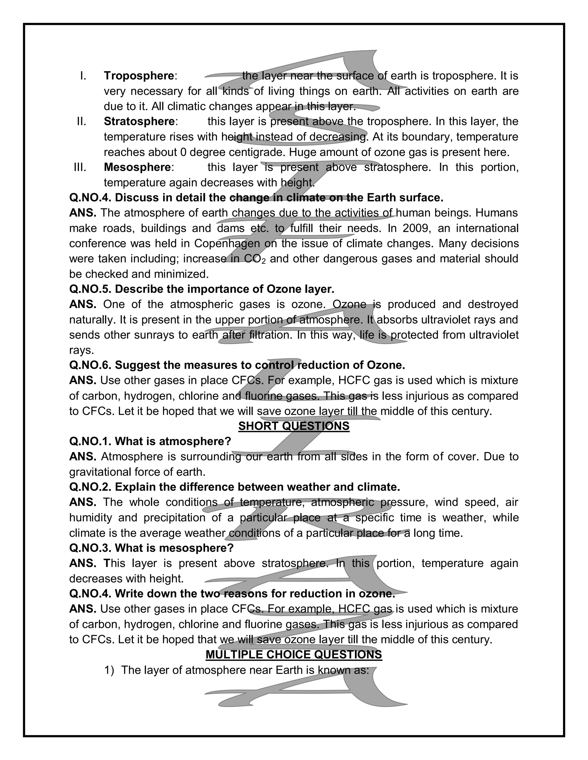 I. Troposphere: the layer near the surface of earth is troposphere. It is
very necessary for all kinds of living things on earth. All activities on earth are
due to it. All climatic changes appear in this layer.
II. Stratosphere: this layer is present above the troposphere. In this layer, the
temperature rises with height instead of decreasing. At its boundary, temperature
reaches about 0 degree centigrade. Huge amount of ozone gas is present here.
III. Mesosphere: this layer is present above stratosphere. In this portion,
temperature again decreases with height.
Q.NO.4. Discuss in detail the change in climate on the Earth surface.
ANS. The atmosphere of earth changes due to the activities of human beings. Humans
make roads, buildings and dams etc. to fulfill their needs. In 2009, an international
conference was held in Copenhagen on the issue of climate changes. Many decisions
were taken including; increase in CO2 and other dangerous gases and material should
be checked and minimized.
Q.NO.5. Describe the importance of Ozone layer.
ANS. One of the atmospheric gases is ozone. Ozone is produced and destroyed
naturally. It is present in the upper portion of atmosphere. It absorbs ultraviolet rays and
sends other sunrays to earth after filtration. In this way, life is protected from ultraviolet
rays.
Q.NO.6. Suggest the measures to control reduction of Ozone.
ANS. Use other gases in place CFCs. For example, HCFC gas is used which is mixture
of carbon, hydrogen, chlorine and fluorine gases. This gas is less injurious as compared
to CFCs. Let it be hoped that we will save ozone layer till the middle of this century.
SHORT QUESTIONS
Q.NO.1. What is atmosphere?
ANS. Atmosphere is surrounding our earth from all sides in the form of cover. Due to
gravitational force of earth.
Q.NO.2. Explain the difference between weather and climate.
ANS. The whole conditions of temperature, atmospheric pressure, wind speed, air
humidity and precipitation of a particular place at a specific time is weather, while
climate is the average weather conditions of a particular place for a long time.
Q.NO.3. What is mesosphere?
ANS. This layer is present above stratosphere. In this portion, temperature again
decreases with height.
Q.NO.4. Write down the two reasons for reduction in ozone.
ANS. Use other gases in place CFCs. For example, HCFC gas is used which is mixture
of carbon, hydrogen, chlorine and fluorine gases. This gas is less injurious as compared
to CFCs. Let it be hoped that we will save ozone layer till the middle of this century.
MULTIPLE CHOICE QUESTIONS
1) The layer of atmosphere near Earth is known as:
 
