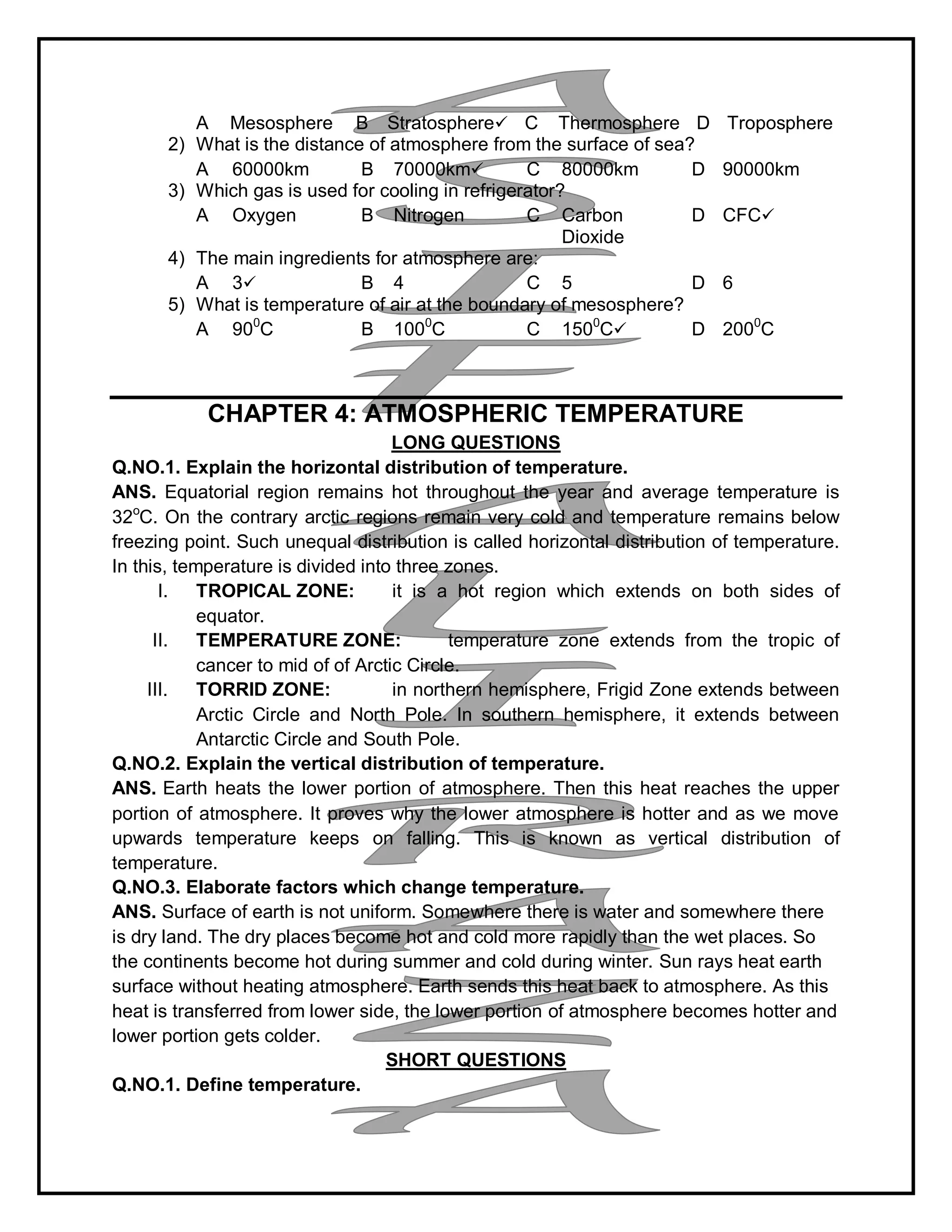 A Mesosphere B Stratosphere C Thermosphere D Troposphere
2) What is the distance of atmosphere from the surface of sea?
A 60000km B 70000km C 80000km D 90000km
3) Which gas is used for cooling in refrigerator?
A Oxygen B Nitrogen C Carbon
Dioxide
D CFC
4) The main ingredients for atmosphere are:
A 3 B 4 C 5 D 6
5) What is temperature of air at the boundary of mesosphere?
A 900
C B 1000
C C 1500
C D 2000
C
CHAPTER 4: ATMOSPHERIC TEMPERATURE
LONG QUESTIONS
Q.NO.1. Explain the horizontal distribution of temperature.
ANS. Equatorial region remains hot throughout the year and average temperature is
32o
C. On the contrary arctic regions remain very cold and temperature remains below
freezing point. Such unequal distribution is called horizontal distribution of temperature.
In this, temperature is divided into three zones.
I. TROPICAL ZONE: it is a hot region which extends on both sides of
equator.
II. TEMPERATURE ZONE: temperature zone extends from the tropic of
cancer to mid of of Arctic Circle.
III. TORRID ZONE: in northern hemisphere, Frigid Zone extends between
Arctic Circle and North Pole. In southern hemisphere, it extends between
Antarctic Circle and South Pole.
Q.NO.2. Explain the vertical distribution of temperature.
ANS. Earth heats the lower portion of atmosphere. Then this heat reaches the upper
portion of atmosphere. It proves why the lower atmosphere is hotter and as we move
upwards temperature keeps on falling. This is known as vertical distribution of
temperature.
Q.NO.3. Elaborate factors which change temperature.
ANS. Surface of earth is not uniform. Somewhere there is water and somewhere there
is dry land. The dry places become hot and cold more rapidly than the wet places. So
the continents become hot during summer and cold during winter. Sun rays heat earth
surface without heating atmosphere. Earth sends this heat back to atmosphere. As this
heat is transferred from lower side, the lower portion of atmosphere becomes hotter and
lower portion gets colder.
SHORT QUESTIONS
Q.NO.1. Define temperature.
 