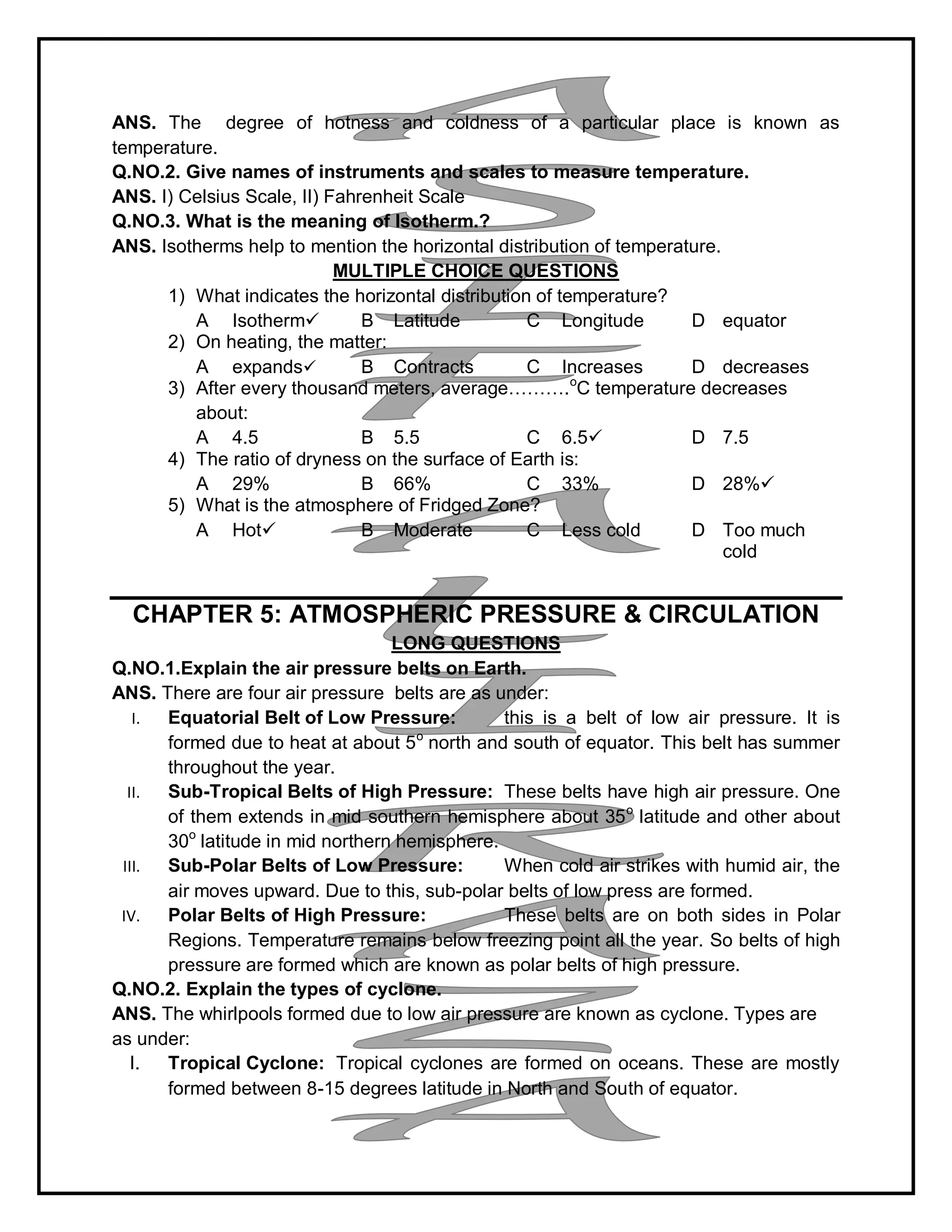 ANS. The degree of hotness and coldness of a particular place is known as
temperature.
Q.NO.2. Give names of instruments and scales to measure temperature.
ANS. I) Celsius Scale, II) Fahrenheit Scale
Q.NO.3. What is the meaning of Isotherm.?
ANS. Isotherms help to mention the horizontal distribution of temperature.
MULTIPLE CHOICE QUESTIONS
1) What indicates the horizontal distribution of temperature?
A Isotherm B Latitude C Longitude D equator
2) On heating, the matter:
A expands B Contracts C Increases D decreases
3) After every thousand meters, average……….o
C temperature decreases
about:
A 4.5 B 5.5 C 6.5 D 7.5
4) The ratio of dryness on the surface of Earth is:
A 29% B 66% C 33% D 28%
5) What is the atmosphere of Fridged Zone?
A Hot B Moderate C Less cold D Too much
cold
CHAPTER 5: ATMOSPHERIC PRESSURE & CIRCULATION
LONG QUESTIONS
Q.NO.1.Explain the air pressure belts on Earth.
ANS. There are four air pressure belts are as under:
I. Equatorial Belt of Low Pressure: this is a belt of low air pressure. It is
formed due to heat at about 5o
north and south of equator. This belt has summer
throughout the year.
II. Sub-Tropical Belts of High Pressure: These belts have high air pressure. One
of them extends in mid southern hemisphere about 35o
latitude and other about
30o
latitude in mid northern hemisphere.
III. Sub-Polar Belts of Low Pressure: When cold air strikes with humid air, the
air moves upward. Due to this, sub-polar belts of low press are formed.
IV. Polar Belts of High Pressure: These belts are on both sides in Polar
Regions. Temperature remains below freezing point all the year. So belts of high
pressure are formed which are known as polar belts of high pressure.
Q.NO.2. Explain the types of cyclone.
ANS. The whirlpools formed due to low air pressure are known as cyclone. Types are
as under:
I. Tropical Cyclone: Tropical cyclones are formed on oceans. These are mostly
formed between 8-15 degrees latitude in North and South of equator.
 