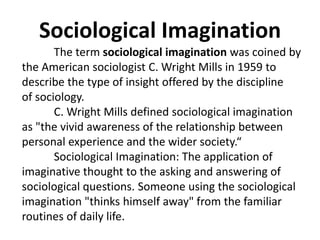 The term sociological imagination was coined by the American sociologist C. Wright Mills in 1959 to describe the type of insight offered by the discipline of sociology. 
C. Wright Mills defined sociological imagination as "the vivid awareness of the relationship between personal experience and the wider society.“ 
Sociological Imagination: The application of imaginative thought to the asking and answering of sociological questions. Someone using the sociological imagination "thinks himself away" from the familiar routines of daily life. 
Sociological Imagination  