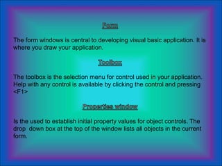 The form windows is central to developing visual basic application. It is
where you draw your application.
The toolbox is the selection menu for control used in your application.
Help with any control is available by clicking the control and pressing
<F1>
Is the used to establish initial property values for object controls. The
drop down box at the top of the window lists all objects in the current
form.
 