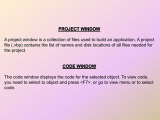 A project window is a collection of files used to build an application. A project
file (.vbp) contains the list of names and disk locations of all files needed for
the project.
The code window displays the code for the selected object. To view code,
you need to select to object and press <F7>, or go to view menu or to select
code.
 