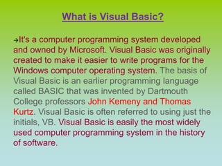 What is Visual Basic?
It's a computer programming system developed
and owned by Microsoft. Visual Basic was originally
created to make it easier to write programs for the
Windows computer operating system. The basis of
Visual Basic is an earlier programming language
called BASIC that was invented by Dartmouth
College professors John Kemeny and Thomas
Kurtz. Visual Basic is often referred to using just the
initials, VB. Visual Basic is easily the most widely
used computer programming system in the history
of software.
 