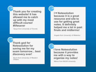 Thank you for creating
this website! It has
allowed me to catch
up with my most
difficult course!
#lifesaver
Tanya from University of Toronto
“
Thank god for
Notesolution for
saving me for my
exam tomorrow... best
discovery ever!
Kevin from University of Western
Ontario
“
I ♥ Notesolution
because it is a great
resource and site to
use for getting great
notes. It definitely
helped me a lot in past
finals and midterms!
Angela from University of Waterloo
“
I love Notesolution
because it provides
me with a way to
organize my notes!
Melvis from McGill University
“
 