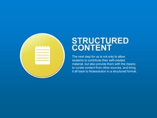 STRUCTURED
CONTENT
The next step for us is not only to allow
students to contribute their self-created
material, but also provide them with the means
to curate content from other sources, and bring
it all back to Notesolution in a structured format.
 