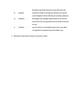 the ability to generate resources to pay debt when due
iii) Capacity : involves the ability to manage the business and meet all
current obligation without affecting his business operations
iv) Collateral : the tangible and intangible assets offered to the bank as
commitment and as a guarantee that the debts will be paid
on time
v) Condition : concern with the uncontrollable factors which may affect
the applicant’s operations hence the ability to pay
3. Making the credit decision based on the above criteria
 