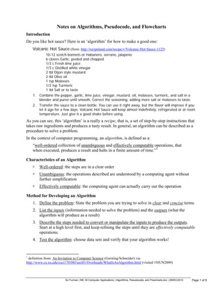 BJ Furman | ME 30 Computer Applications | Algorithms, Pseudocode, and Flowcharts.doc | 29DEC2010 Page 1 of 6
Notes on Algorithms, Pseudocode, and Flowcharts
Introduction
Do you like hot sauce? Here is an ‘algorithm’ for how to make a good one:
Volcanic Hot Sauce (from: http://recipeland.com/recipe/v/Volcanic-Hot-Sauce-1125)
10-12 scotch bonnets or Habanero, serrano, jalapeno
6 cloves Garlic, peeled and chopped
1/3 c Fresh lime juice
1/3 c Distilled white vinegar
2 tbl Dijon style mustard
2 tbl Olive oil
1 tsp Molasses
1/2 tsp Turmeric
1 tbl Salt or to taste
1. Combine the pepper, garlic, lime juice, vinegar, mustard, oil, molasses, turmeric, and salt in a
blender and puree until smooth. Correct the seasoning, adding more salt or molasses to taste.
2. Transfer the sauce to a clean bottle. You can use it right away, but the flavor will improve if you
let it age for a few days. Volcanic Hot Sauce will keep almost indefinitely, refrigerated or at room
temperature. Just give it a good shake before using.
As you can see, this ‘algorithm’ is a really a recipe, that is, a set of step-by-step instructions that
takes raw ingredients and produces a tasty result. In general, an algorithm can be described as a
procedure to solve a problem.
In the context of computer programming, an algorithm, is defined as a:
“well-ordered collection of unambiguous and effectively computable operations, that
when executed, produces a result and halts in a finite amount of time.”1
Characteristics of an Algorithm
Well-ordered: the steps are in a clear order
Unambiguous: the operations described are understood by a computing agent without
further simplification
Effectively computable: the computing agent can actually carry out the operation
Method for Developing an Algorithm
1. Define the problem: State the problem you are trying to solve in clear and concise terms.
2. List the inputs (information needed to solve the problem) and the outputs (what the
algorithm will produce as a result)
3. Describe the steps needed to convert or manipulate the inputs to produce the outputs.
Start at a high level first, and keep refining the steps until they are effectively computable
operations.
4. Test the algorithm: choose data sets and verify that your algorithm works!
1
definition from: An Invitation to Computer Science (Gersting/Schneider) via
http://www.cs.xu.edu/csci170/08f/sect01/Overheads/WhatIsAnAlgorithm.html (visited 19JUN2009)
 