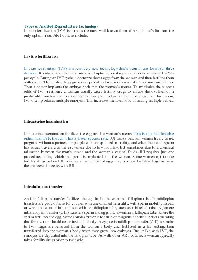 Types of Assisted Reproductive Technology
In vitro fertilization (IVF) is perhaps the most well-known form of ART, but it’s far from the
only option. Your ART options include:
In vitro fertilization
In vitro fertilization (IVF) is a relatively new technology that’s been in use for about three
decades. It’s also one of the most successful options, boasting a success rate of about 15-25%
per cycle. During an IVF cycle, a doctor retrieves eggs from the woman and then fertilize them
with sperm. The fertilized egg grows in a petri dish for several days until it becomes an embryo.
Then a doctor implants the embryo back into the woman’s uterus. To maximize the success
odds of IVF treatment, a woman usually takes fertility drugs to ensure she ovulates on a
predictable timeline and to encourage her body to produce multiple extra age. For this reason,
IVF often produces multiple embryos. This increases the likelihood of having multiple babies.
Intrauterine insemination
Intrauterine insemination fertilizes the egg inside a woman’s uterus. This is a more affordable
option than IVF, though it has a lower success rate. IUI works best for women trying to get
pregnant without a partner, for people with unexplained infertility, and when the man’s sperm
has issues traveling to the egg--often due to low mobility, but sometimes due to a chemical
mismatch between the man’s semen and the woman’s vaginal fluids. IUI requires just one
procedure, during which the sperm is implanted into the woman. Some women opt to take
fertility drugs before IUI to increase the number of eggs they produce. Fertility drugs increase
the chances of success with IUI.
Intrafallopian transfer
An intrafallopian transfer fertilizes the egg inside the woman’s fallopian tube. Intrafallopian
transfers are good options for couples with unexplained infertility, with sperm mobility issues,
or when the woman has an issue with her fallopian tube, such as a blocked tube. A gamete
intrafallopian transfer (GIT) transfers sperm and eggs into a woman’s fallopian tube, where the
sperm fertilizes the egg. Some couples prefer it because of religious or ethical beliefs dictating
that fertilization should occur inside the body. A zygote intrafallopian transfer (ZIT) is similar
to IVF. Eggs are removed from the woman’s body and fertilized in a lab setting, then
transferred into the woman’s body when they grow into embryos. But unlike with IVF, the
embryos are deposited into the fallopian tube. As with other ART options, a woman typically
takes fertility drugs prior to the cycle.
 