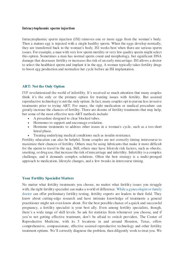 Intracytoplasmic sperm injection
Intracytoplasmic sperm injection (ISI) removes one or more eggs from the woman’s body.
Then a mature egg is injected with a single healthy sperm. When the eggs develop normally,
they are transferred back to the woman’s body. ISI works best when there are serious sperm
issues. For example, a man with very low sperm motility or very few quality sperm might select
this option. Sometimes a man has normal sperm count and morphology, but significant DNA
damage that decreases fertility or increases the risk of an early miscarriage. ISI allows a doctor
to select the healthiest sperm and implant it in the egg. A woman typically takes fertility drugs
to boost egg production and normalize her cycle before an ISI implantation.
ART: Not the Only Option
IVF revolutionized the world of infertility. It’s received so much attention that many couples
think it’s the only or the primary option for treating issues with fertility. But assisted
reproductive technology is not the only option. In fact, many couples opt to pursue less invasive
treatments prior to trying ART. For many, the right medication or medical procedure can
greatly increase the chances of fertility. There are dozens of fertility treatments that may help,
but some of the most effective non-ART methods include:
 A procedure designed to clear blocked tubes.
 Hormones to support and encourage ovulation.
 Hormone treatments to address other issues in a woman's cycle, such as a too-short
luteal phase.
 Treating underlying medical conditions such as insulin resistance.
Fertility education can also be helpful. Some couples are not correctly timing intercourse to
maximize their chances of fertility. Others may be using lubricants that make it more difficult
for the sperm to travel to the egg. Still, others may have lifestyle risk factors, such as obesity,
smoking, or drug use, that increase the risk of miscarriage and infertility. Infertility is a complex
challenge, and it demands complex solutions. Often the best strategy is a multi-pronged
approach to medication, lifestyle changes, and a few tweaks in intercourse timing.
Your Fertility Specialist Matters
No matter what fertility treatments you choose, no matter what fertility issues you struggle
with, the right fertility specialist can make a world of difference. While a gynecologist or family
doctor can offer preliminary fertility testing, fertility experts are leaders in their field. They
know about cutting-edge research and have intimate knowledge of treatments a general
practitioner might not even know about. For the best possible chance of a quick and successful
pregnancy, a fertility specialist is your best ally. Even among fertility specialists, though,
there’s a wide range of skill levels. So ask for statistics from whomever you choose, and if
you’re not getting effective treatment, don’t be afraid to switch providers. The Center of
Reproductive Medicine, with its 5 locations in and around Houston, Texas, offers
comprehensive, compassionate, effective assisted reproductive technology and other fertility
treatment options. We’ll correctly diagnose the problem, then diligently work to treat you. We
 