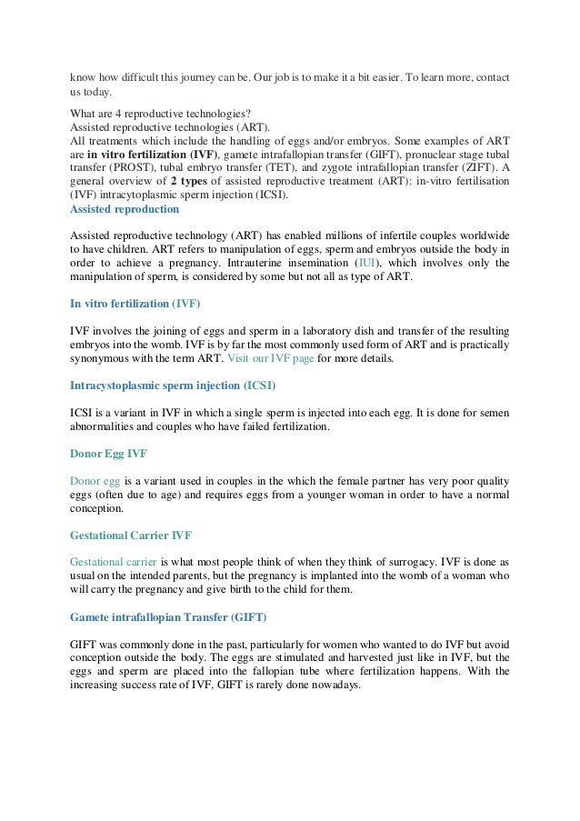 know how difficult this journey can be. Our job is to make it a bit easier. To learn more, contact
us today.
What are 4 reproductive technologies?
Assisted reproductive technologies (ART).
All treatments which include the handling of eggs and/or embryos. Some examples of ART
are in vitro fertilization (IVF), gamete intrafallopian transfer (GIFT), pronuclear stage tubal
transfer (PROST), tubal embryo transfer (TET), and zygote intrafallopian transfer (ZIFT). A
general overview of 2 types of assisted reproductive treatment (ART): in-vitro fertilisation
(IVF) intracytoplasmic sperm injection (ICSI).
Assisted reproduction
Assisted reproductive technology (ART) has enabled millions of infertile couples worldwide
to have children. ART refers to manipulation of eggs, sperm and embryos outside the body in
order to achieve a pregnancy. Intrauterine insemination (IUI), which involves only the
manipulation of sperm, is considered by some but not all as type of ART.
In vitro fertilization (IVF)
IVF involves the joining of eggs and sperm in a laboratory dish and transfer of the resulting
embryos into the womb. IVF is by far the most commonly used form of ART and is practically
synonymous with the term ART. Visit our IVF page for more details.
Intracystoplasmic sperm injection (ICSI)
ICSI is a variant in IVF in which a single sperm is injected into each egg. It is done for semen
abnormalities and couples who have failed fertilization.
Donor Egg IVF
Donor egg is a variant used in couples in the which the female partner has very poor quality
eggs (often due to age) and requires eggs from a younger woman in order to have a normal
conception.
Gestational Carrier IVF
Gestational carrier is what most people think of when they think of surrogacy. IVF is done as
usual on the intended parents, but the pregnancy is implanted into the womb of a woman who
will carry the pregnancy and give birth to the child for them.
Gamete intrafallopian Transfer (GIFT)
GIFT was commonly done in the past, particularly for women who wanted to do IVF but avoid
conception outside the body. The eggs are stimulated and harvested just like in IVF, but the
eggs and sperm are placed into the fallopian tube where fertilization happens. With the
increasing success rate of IVF, GIFT is rarely done nowadays.
 