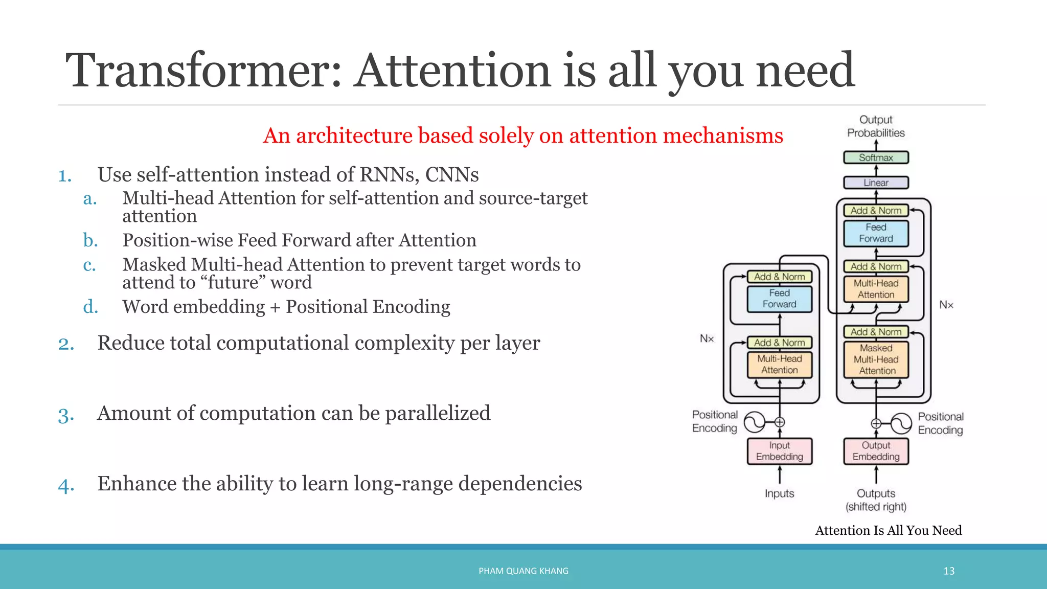 Transformer: Attention is all you need
1. Use self-attention instead of RNNs, CNNs
a. Multi-head Attention for self-attention and source-target
attention
b. Position-wise Feed Forward after Attention
c. Masked Multi-head Attention to prevent target words to
attend to “future” word
d. Word embedding + Positional Encoding
2. Reduce total computational complexity per layer
3. Amount of computation can be parallelized
4. Enhance the ability to learn long-range dependencies
PHAM QUANG KHANG 13
An architecture based solely on attention mechanisms
Attention Is All You Need
 