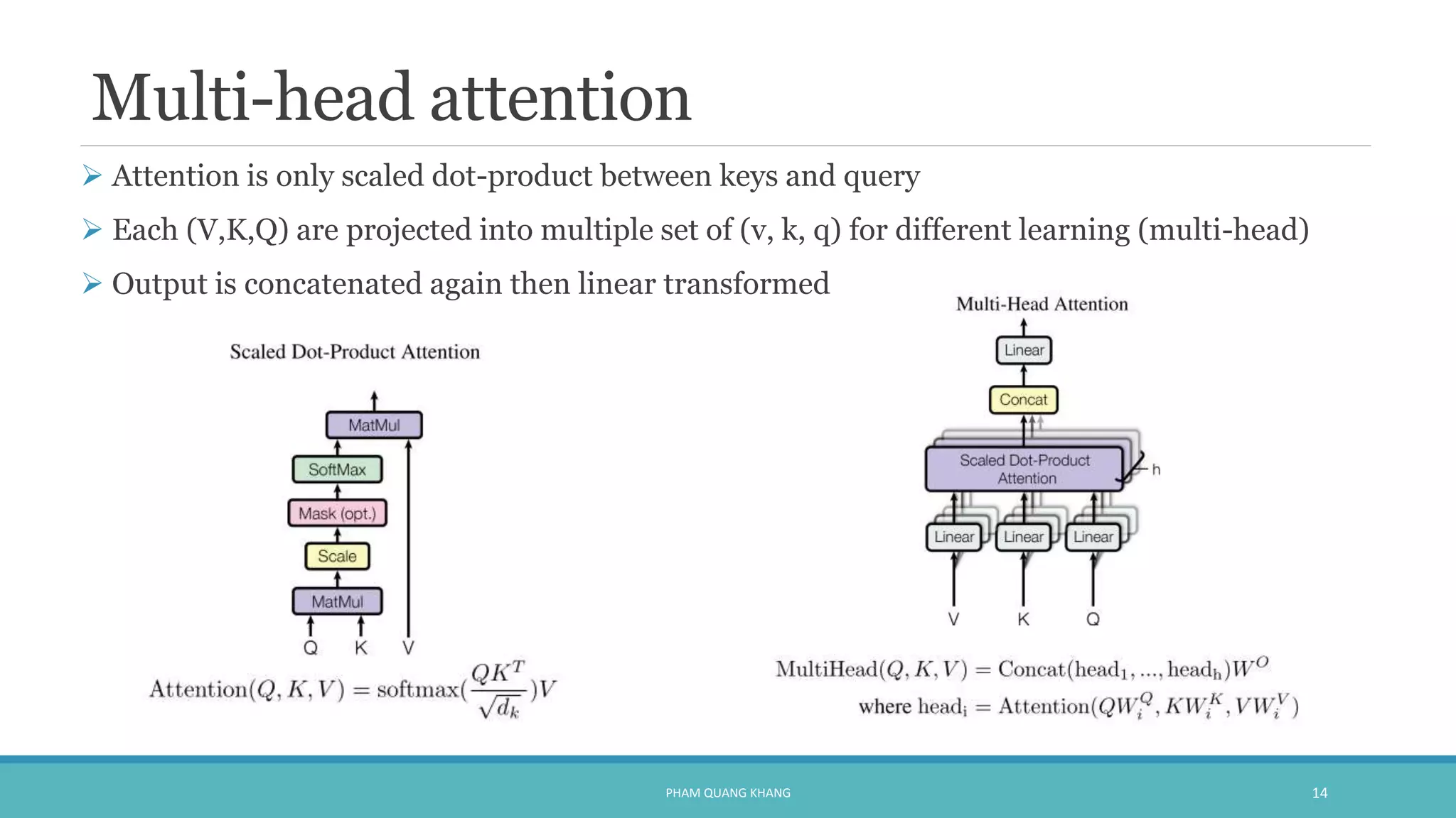 Multi-head attention
 Attention is only scaled dot-product between keys and query
 Each (V,K,Q) are projected into multiple set of (v, k, q) for different learning (multi-head)
 Output is concatenated again then linear transformed
PHAM QUANG KHANG 14
 