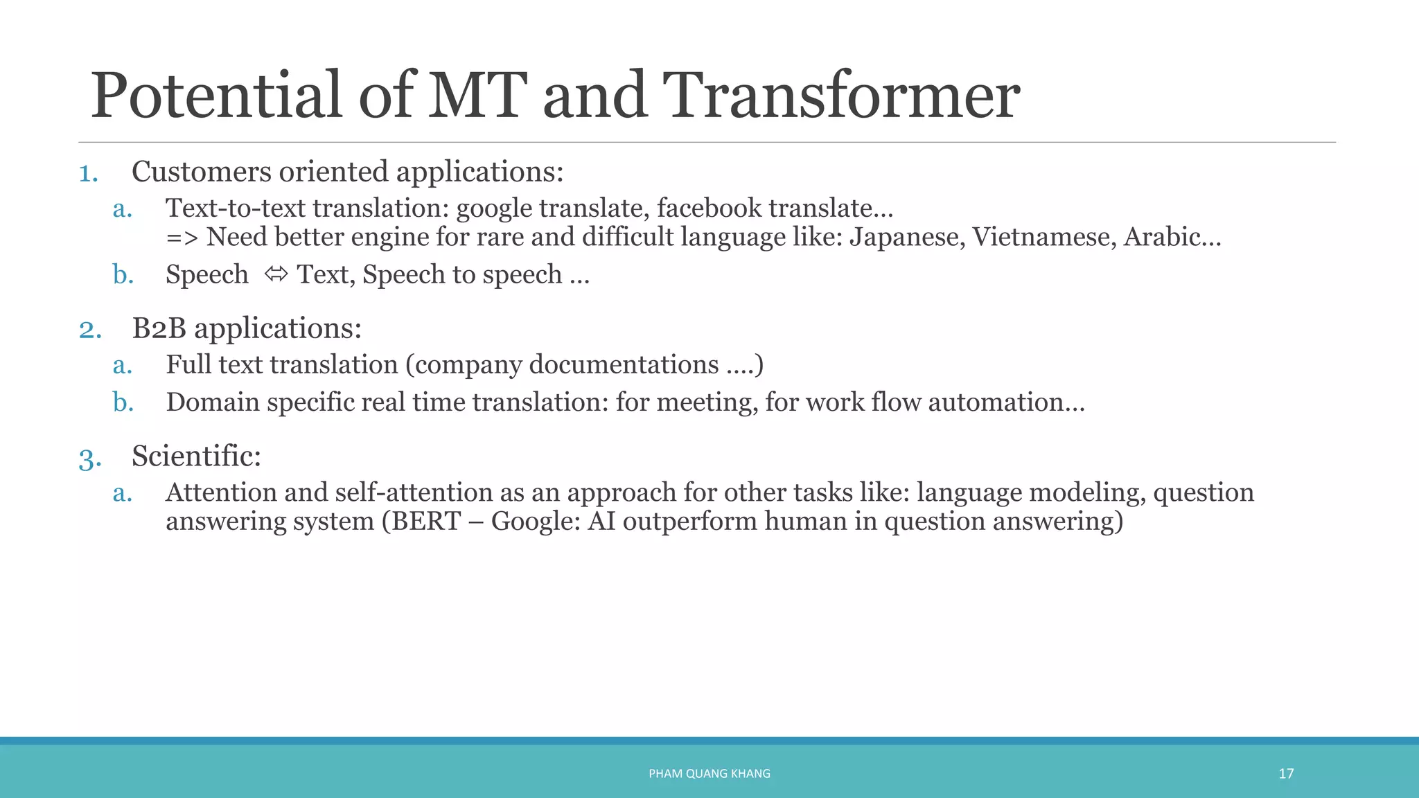 Potential of MT and Transformer
1. Customers oriented applications:
a. Text-to-text translation: google translate, facebook translate…
=> Need better engine for rare and difficult language like: Japanese, Vietnamese, Arabic…
b. Speech  Text, Speech to speech …
2. B2B applications:
a. Full text translation (company documentations ….)
b. Domain specific real time translation: for meeting, for work flow automation…
3. Scientific:
a. Attention and self-attention as an approach for other tasks like: language modeling, question
answering system (BERT – Google: AI outperform human in question answering)
PHAM QUANG KHANG 17
 