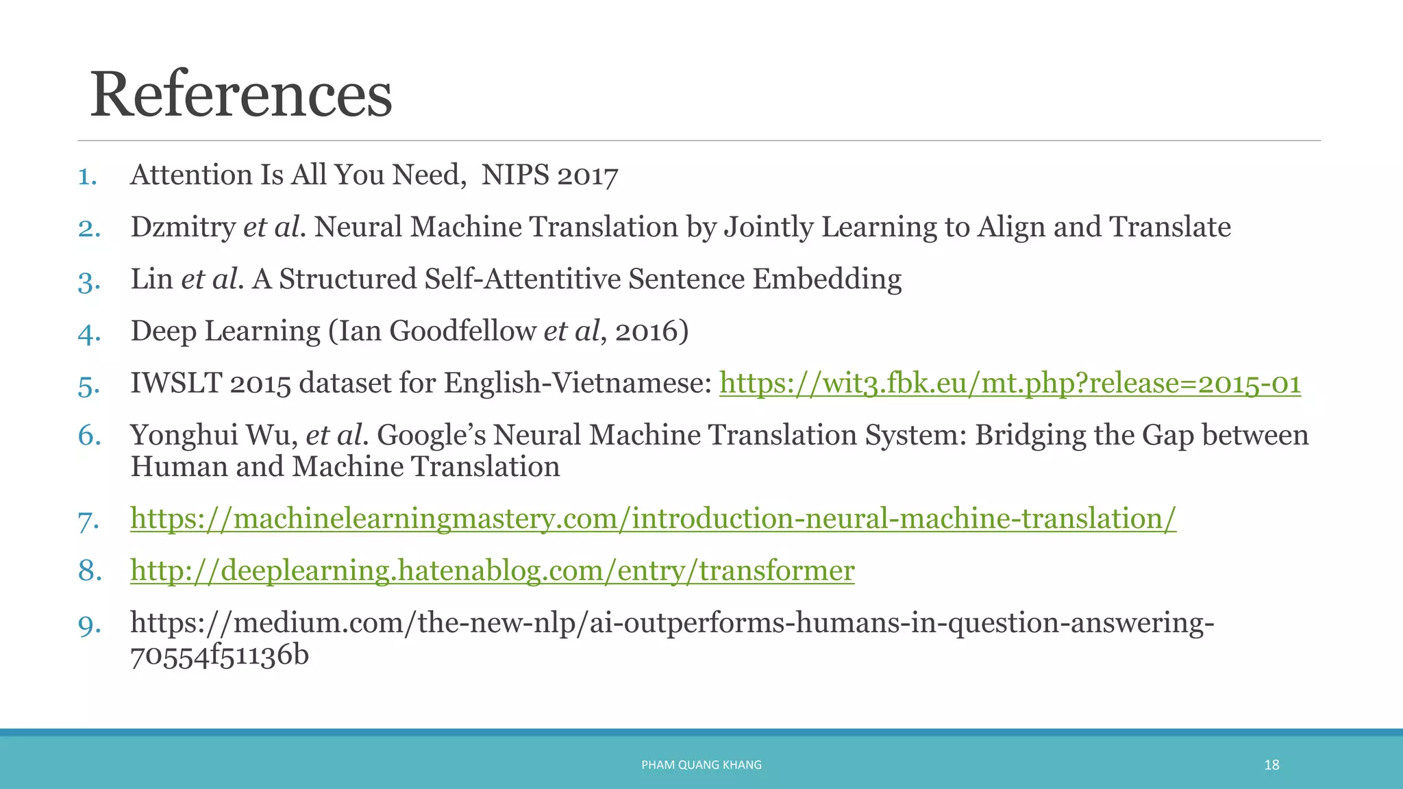 References
1. Attention Is All You Need, NIPS 2017
2. Dzmitry et al. Neural Machine Translation by Jointly Learning to Align and Translate
3. Lin et al. A Structured Self-Attentitive Sentence Embedding
4. Deep Learning (Ian Goodfellow et al, 2016)
5. IWSLT 2015 dataset for English-Vietnamese: https://wit3.fbk.eu/mt.php?release=2015-01
6. Yonghui Wu, et al. Google’s Neural Machine Translation System: Bridging the Gap between
Human and Machine Translation
7. https://machinelearningmastery.com/introduction-neural-machine-translation/
8. http://deeplearning.hatenablog.com/entry/transformer
9. https://medium.com/the-new-nlp/ai-outperforms-humans-in-question-answering-
70554f51136b
PHAM QUANG KHANG 18
 