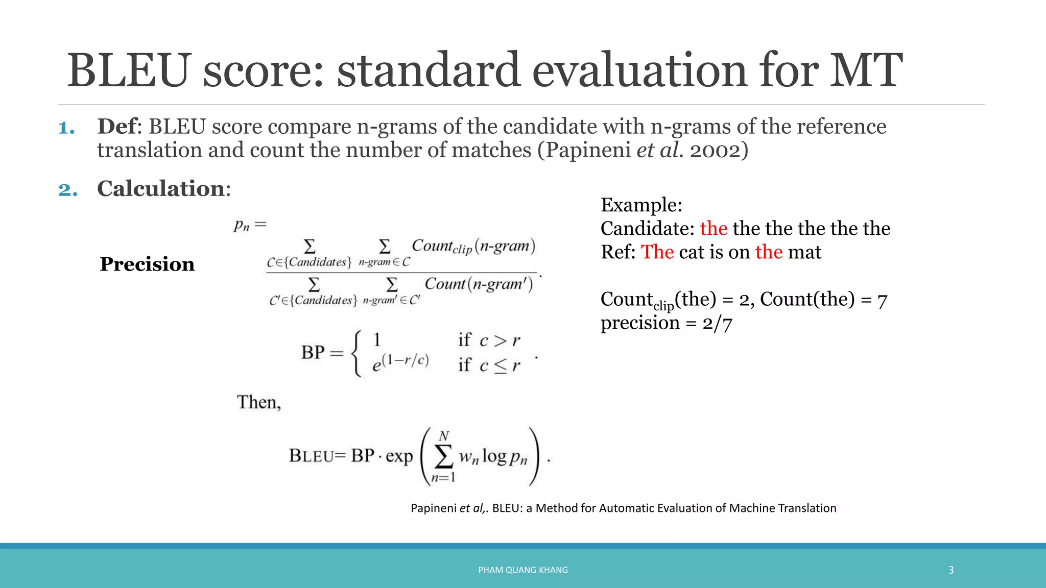 BLEU score: standard evaluation for MT
1. Def: BLEU score compare n-grams of the candidate with n-grams of the reference
translation and count the number of matches (Papineni et al. 2002)
2. Calculation:
PHAM QUANG KHANG 3
Example:
Candidate: the the the the the the
Ref: The cat is on the mat
Countclip(the) = 2, Count(the) = 7
precision = 2/7
Papineni et al,. BLEU: a Method for Automatic Evaluation of Machine Translation
Precision
 