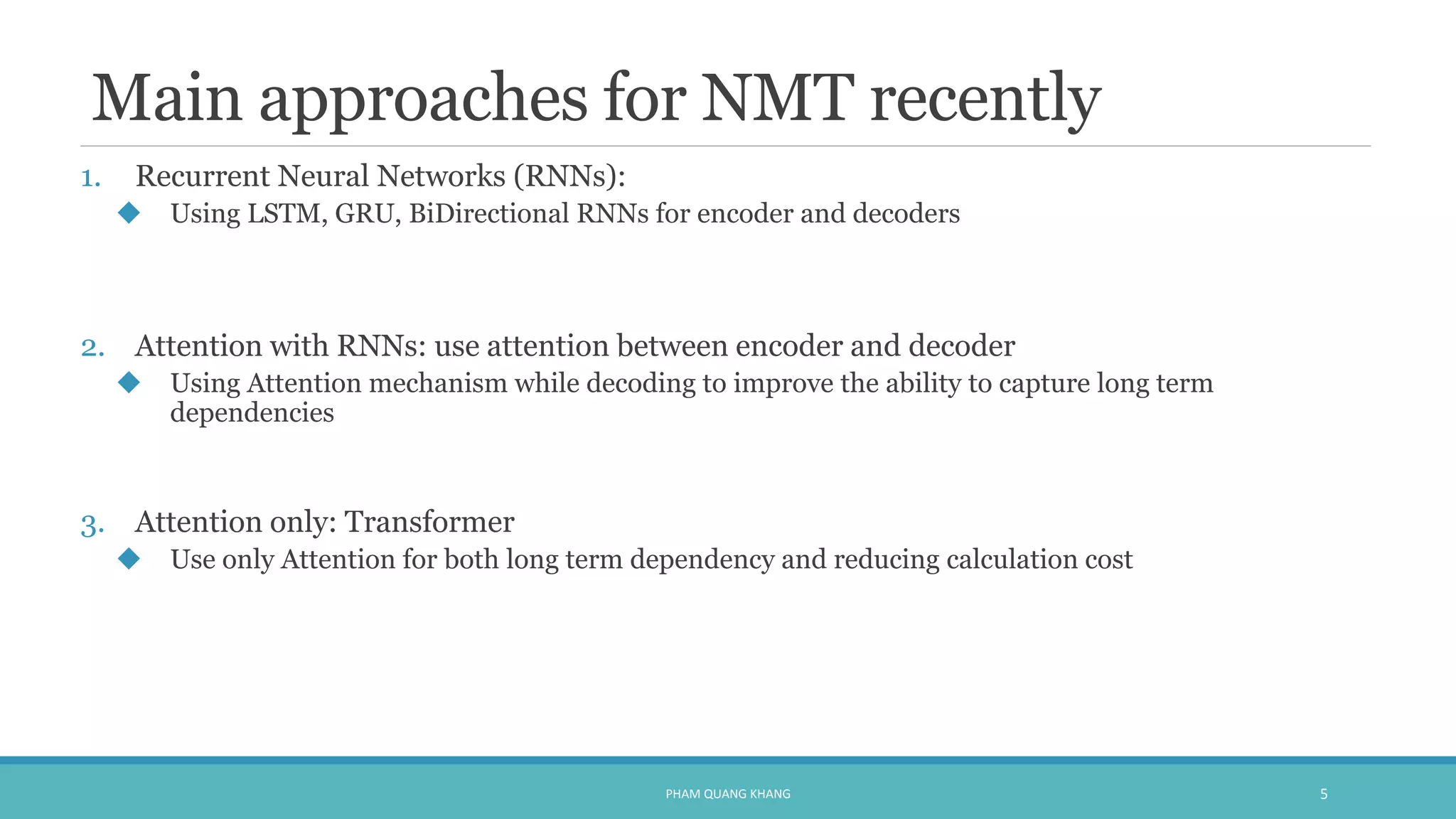 Main approaches for NMT recently
1. Recurrent Neural Networks (RNNs):
 Using LSTM, GRU, BiDirectional RNNs for encoder and decoders
2. Attention with RNNs: use attention between encoder and decoder
 Using Attention mechanism while decoding to improve the ability to capture long term
dependencies
3. Attention only: Transformer
 Use only Attention for both long term dependency and reducing calculation cost
PHAM QUANG KHANG 5
 