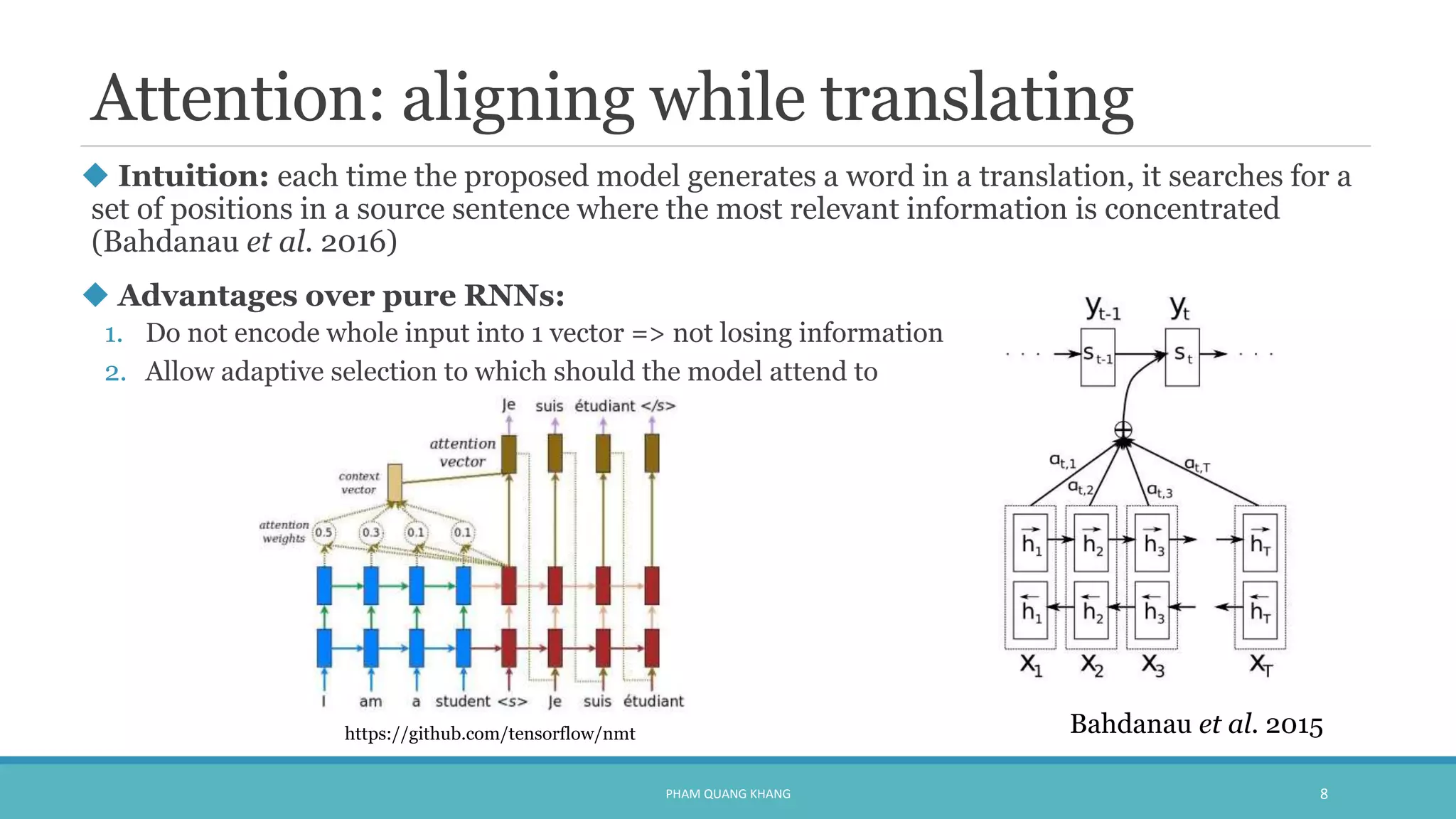 Attention: aligning while translating
 Intuition: each time the proposed model generates a word in a translation, it searches for a
set of positions in a source sentence where the most relevant information is concentrated
(Bahdanau et al. 2016)
 Advantages over pure RNNs:
1. Do not encode whole input into 1 vector => not losing information
2. Allow adaptive selection to which should the model attend to
PHAM QUANG KHANG 8
Bahdanau et al. 2015https://github.com/tensorflow/nmt
 