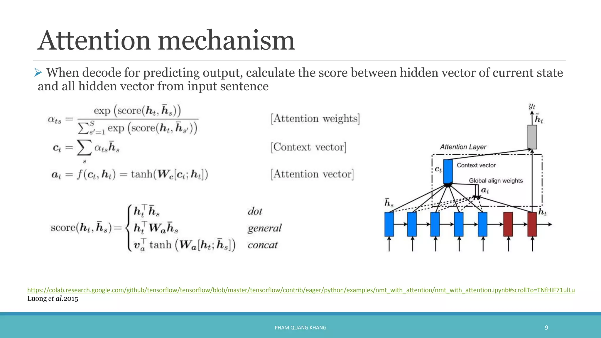 Attention mechanism
 When decode for predicting output, calculate the score between hidden vector of current state
and all hidden vector from input sentence
PHAM QUANG KHANG 9
https://colab.research.google.com/github/tensorflow/tensorflow/blob/master/tensorflow/contrib/eager/python/examples/nmt_with_attention/nmt_with_attention.ipynb#scrollTo=TNfHIF71ulLu
Luong et al.2015
 