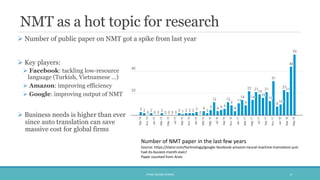 NMT as a hot topic for research
 Number of public paper on NMT got a spike from last year
 Key players:
 Facebook: tackling low-resource
language (Turkish, Vietnamese …)
 Amazon: improving efficiency
 Google: improving output of NMT
 Business needs is higher than ever
since auto translation can save
massive cost for global firms
PHAM QUANG KHANG 4
Number of NMT paper in the last few years
Source: https://slator.com/technology/google-facebook-amazon-neural-machine-translation-just-
had-its-busiest-month-ever/
Paper counted from Arxiv
 