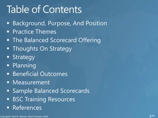    Background, Purpose, And Position
   Practice Themes
   The Balanced Scorecard Offering
   Thoughts On Strategy
   Strategy
   Planning
   Beneficial Outcomes
   Measurement
   Sample Balanced Scorecards
   BSC Training Resources
   References
                                        2/104
 