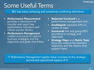 Positioning




   BSC has many confusing and sometimes conflicting definitions




IT Performance Management applies these concepts to the strategic,
               tactical and operational aspects of IT


                                                                     5/104
 